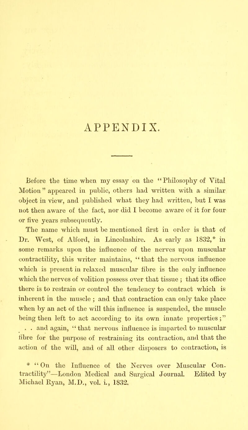 APPENDIX. Before the time when my essay on the  Philosophy of Vital Motion appeared in public, others had written with a similar object in view, and published what they had written, but I was not then aware of the fact, nor did I become aware of it for four or five years subsequently. The name which must be mentioned first in order is that of Dr. West, of Alford, in Lincolnshire. As early as 1832,* in some remarks upon the influence of the nerves upon muscular contractility, this writer maintains, that the nervous influence which is present in relaxed muscidar fibre is the only influence which the nerves of volition possess over that tissue ; that its office there is to restrain or control the tendency to contract which is inherent in the muscle ; and that contraction can only take place when ])y an act of the will this influence is suspended, the muscle being then left to act according to its own innate properties; . . and again, that nervous influence is imparted to muscular fibre for the purpose of restraining its contraction, and that the action of the will, and of all other disposers to contraction, is * On the Influence of the Nerves over Muscular Con. tractility—London Medical and Surgical Journal. Edited by Michael Ryan, M.D., vol. i., 1832.