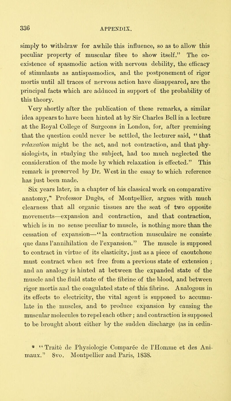 simply to witlidraw for awhile this influence, so as to allow this peculiar property of muscular fibre to show itself. The co- existence of spasmodic action with nervous debility, the efficacy of stimulants as antispasmodics, and the postponement of rigor mortis until all traces of nervous action have disappeared, are the principal facts which are adduced in support of the probability of this theory. Very shortly after the publication of these remarks, a similar idea appears to have been hinted at by Sir Charles Bell in a lecture at the Royal College of Surgeons in London, for, after premising that the question could never be settled, the lecturer said, that relaxation might be the act, and not contraction, and that phy- siologists, in studying the subject, had too much neglected the consideration of the mode by which relaxation is effected. This remark is preserved by Dr. West in the essay to which reference has just been made. Six years later, in a chapter of his classical work on comparative anatomy,* Professor Dug^s, of Montpellier, argues with much clearness that all organic tissues are the seat of two opposite movements—expansion and contraction, and that contraction, which is in no sense peculiar to muscle, is nothing more than the cessation of expansion—la contraction musculaire ne consiste que dans rannihilation de 1'expansion. The muscle is suj)posed to contract in virtue of its elasticity, just as a piece of caoutchouc must contract when set free from a previous state of extension ; and an analogy is hinted at between the expanded state of the muscle and the fluid state of the fibrine of the blood, and between rigor mortis and the coagulated state of this tibrine. Analogous in its eff'ects to electricity, the vital agent is supposed to accumu- late in the muscles, and to produce expansion by causing the muscular molecules to repel each other; and contraction is supposed to be brought about either by the sudden discharge (as in ordin- * Trait6 de Physiologic Comparee de rHomme et des Ani- maux. 8vo. Montpellier and Paris, 1838.