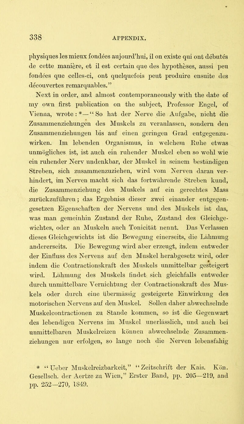 physiques lesmieux fondles aujourd'hiii, il on existe qui ont debutes de cette maniere, et il est certain que des hypotheses, aussi peu fonddes que celles-ci, ont quelquefois peut produire ensuite des decouvertes remarquables. Next in order, and ahnost contemporaneously with the date of my own first publication on the subject. Professor Engel, of Vienna, wrote:*—So hat der Nerve die Aufgabe, nicht die Zusammenziehungen des Muskels zu veranlassen, sondern den Zusammenziehungen bis auf einen geringen Grad entgegenzu- wirken. Im lebenden Organismus, in welchera Ruhe etwas unmogliches ist, ist auch ein ruhender Muskel eben so wohl wie ein ruhender Nerv undenkbar, der Muskel in seinem bestandigen Streben, sich zusammenzuziehen, wird vom Nerven daran ver- hindert, im Nerven macht sich das fortwahrende Streben kund, die Zusammenziehung des Muskels auf ein gerechtes Mass zuriickzufiihreu; das Ergebniss dieser zwei einander entgegen- gesetzen Eigenschaften der Nervens und des Muskels ist das, was man gemeinhin Zustand der E,uhe, Zustand des Gleichge- wichtes, oder an Muskeln auch Tonicitat nennt. Das Verlassen dieses Gleichgewichts ist die Bewegung einerseits, die Lahmung andererseits. Die Bewegung wird aber erzeugt, indem entweder der Einfluss des Nervens auf den Muskel herabgesetz wird, oder indem die Contractionskraft des Muskels unmittelbar gesteigert wird. Lahmung des Muskels findet sich gleichfalls entweder durch unmittelbare Vernichtung der Contractionskraft des Mus- kels oder durch eine ubermassig gesteigerte Einwirkung des motorischen Nervens auf den Muskel. SoUen daher abwechselnde Muskelcontractionen zu Stande kommen, so ist die Gegenwart des lebendigen Nervens im Muskel unerlasslich, und auch bei unmittelbaren Muskelreizen konnen abwechselnde Zusammen- ziehungen nur erfolgen, so lange noch die Nerven lebensfahig *  Ueber Muskelreizbarkeit,  Zeitschrift der Kais. Kon. Gesellsch. der Aertze zu Wien, Erster Band, pp. 205—219, and pp. 252—270, 1849.