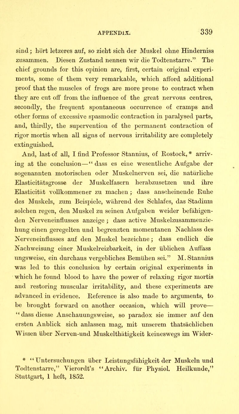 sind; hort letzeres auf, so zieht sich der Musk el oline Hinderniss zusammen. Diesen Zustand nennen wir die Todtenstarre. The chief grounds for this opinion are, first, certain original experi- ments, some of them very remarkable, which afford additional proof that the muscles of frogs are more prone to contract when they are cut oflf from the influence of the great nervous centres, secondly, the frequent spontaneous occurrence of cramps and other forms of excessive spasmodic contraction in paralysed parts, and, thirdly, the supervention of the permanent contraction of rigor mortis when all signs of nervous irritability are completely extinguished. And, last of all, I find Professor kStannius, of Rostock, * arriv- ing at the conclusion— dass es eine wesentliche Aufgabe der sogenannten motorischen oder Muskelnerven sei, die natiirliche Elasticitatsgrosse der Muskelfasern herabzusetzen und ihre Elasticitiit vollkommener zu maclien ; dass ansclieinende Ruhe des Muskels, zum Beispiele, wiihreud des Schlafes, das Stadium solchen regen, den Muskel zu seinen Aufgaben weider befahigen- den Nerveneinflusses anzeige ; dass active Muskelzusammenzie- hung einen geregelten und begrenzten momentanen Nachlass des Nerveneiuflusses auf den Muskel bezeichne; dass endlich die Nachweisung einer Muskelreizbarkeit, in der ublicheu Aulfass ungsweise, ein durchaus vergebliches Bemiihen sei. M.Stannius was led to this conclusion by certain original experiments in which he found blood to have the power of relaxing rigor mortis and restoring muscular irritability, and these experiments are advanced in evidence. Reference is also made to argiunents, to be brought forward on another occasion, which will prove— dassdiesse Anschauungsweise, so paradox sie immer auf den ersten Anblick sich anlassen mag, mit imserem thatsachlichen Wissen uber Nerven-und Muskelthatigkeit keiueswegs im Wider- *  Untersuchungen liber Leistungsfahigkeit der Muskeln und Todtenstarre, Vierordt's Archiv. fUr Physiol. Heilkunde, Stuttgart, 1 heft, 1852.