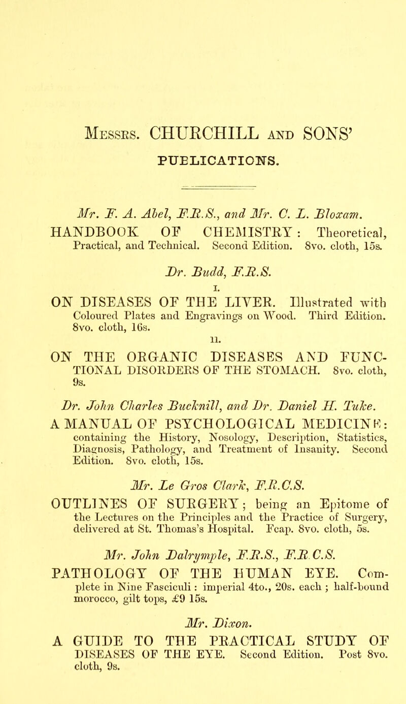 Messrs. CHURCHILL and SONS' PUELICATIONS. Mr. F. A. Ahel, JF.I^.S., and 3fr. C. Z. Bhxam. HANDBOOK OF CHEMISTRY : Theoretical, Practical, and Technical. Second Edition. 8vo. cloth, 15s. Br. Budd, F.B.S. I. ON DISEASES OE THE LIVER. Illustrated with Coloured Plates and Engravings on Wood. Third Edition. 8vo. cloth, ICs. 11. ON THE ORGANIC DISEASES AND FUNC- TIONAL DISORDEPvS OF THE STOMACH. 8vo. cloth, 9s. Dr. John Cliarles BucJcnill, and Br. Baniel II. Tuke. A MANUAL OF PSYCHOLOGICAL MEDICINhl: containing the History, Nosology, Descri})tion, Statistics, Diagnosis, Pathology, and Treatment of Insanity. Second Edition. 8vo. cloth, 15s. Mr. Le Gros ChrJc, F.B.C.S. OUTLINES OF SURGERY; bein^ an Epitome of the Lectures on the Princi])les and the Practice of Surgery, delivered at St. Thomas's Hosi)ital. Fcap. 8vo. cloth, 5s. Mr. John Balrymple, F.B.S., F.B C.S. PATHOLOGY OF THE HUMAN EYE. Com- pi etc in Nine Fasciculi: imperial 4to., 20s. each ; half-bound morocco, gilt tops, ^£'9 15s. 3Ir. Bixon. A GUIDE TO THE PRACTICAL STUDY OF DISEASES OF THE EYE. Second Edition. Post 8vo. cloth, 9s.