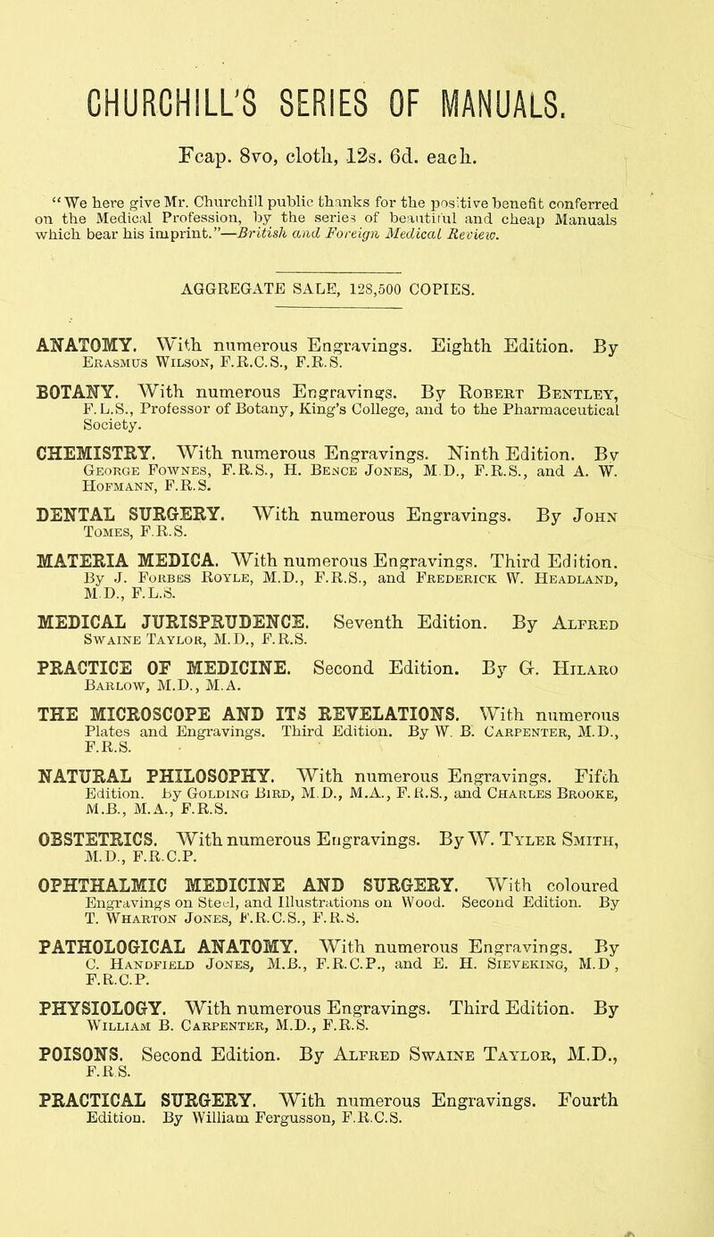 CHURCHILL'S SERIES OF MANUALS. Fcap. 8vo, cloth, 12s. 6d. eacli.  We here give Mr. Churchill public thanks for the positive benefit conferred on the Medical Profession, by the series of beaiitirul and cheap Manuals which bear his imprint.—British and Foreign Medical Review. AGGREGATE SALE, 128,500 COPIES. AliATOMY. With numerous Engravings. Eighth Edition. By Erasmus Wilson, F.R.C.S., F.R.S. BOTANY. With numerous Engravings. By Robert Bentley, F.L.S., Professor of Botany, King's College, and to the Pharmaceutical Society. CHEMISTRY. With numerous Engravings. Ninth Edition. Bv George Fownes, F.R.S., H. Bence Jones, M.D., F.R.S., and A. W. HOFMANN, F.R.S. DENTAL SUKGrERY. With numerous Engravings. By John Tomes, F.R.S. MATERIA MEDICA. With numerous Engravings. Third Edition. By J. Forbes Royle, M.D., F.R.S., and Frederick W. Headland, M.D., F.L.S. MEDICAL JURISPRUDENCE. Seventh Edition. By Alfred SwAiNE Taylor, M.D., F.R.S. PRACTICE OF MEDICINE. Second Edition. By G. Hilaro Barlow, M.D., M.A. THE MICROSCOPE AND ITS REVELATIONS. With numerous Plates and Engravings. Third Edition. By W. B. Carpenter, M.D., F.R.S. NATURAL PHILOSOPHY. With numerous Engravings. Fifch Edition, by Golding Bird, M.B., M.A., F.R.S., and Charles Brooke, iVl.B., M.A., F.R.S. OBSTETRICS. With numerous Engravings. By W. Tyler Smith, M.D., F.R.C.P. OPHTHALMIC MEDICINE AND SURGERY. With coloured Engravings on Stetil, and Illustrations on Wood. Second Edition. By T. Wharton Jones, F.R.C.S., F.R.S. PATHOLOGICAL ANATOMY. With numerous Engravings. By C. Handfield Jones, M.B., F.R.C.P., and E. H. Sieveking, M.D , F.R.C.P. PHYSIOLOGY. With numerous Engravings. Third Edition. By William B. Carpenter, M.D., F.R.S. POISONS. Second Edition. By Alfred Swaine Taylor, M.D., F.RS. PRACTICAL SURGERY. With numerous Engravings. Fourth Edition. By William Fergusson, F.R.C.S.