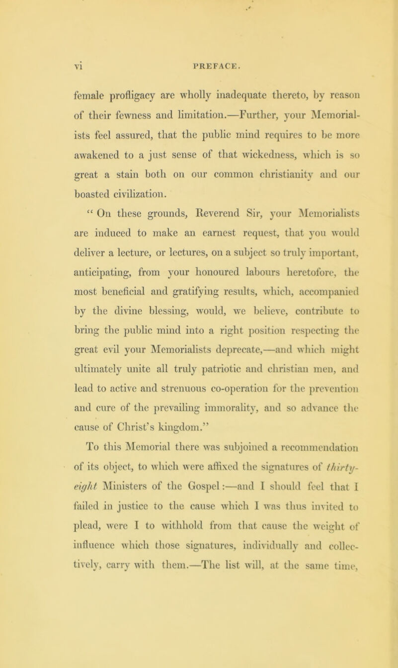 female profligacy are wholly inadequate thereto, by reason of their fewness and limitation.—Further, your Memorial- ists feel assured, that the public mind requires to be more awakened to a just sense of that wickedness, which is so great a stain both on our common Christianity and our boasted civilization. “ On these grounds. Reverend Sir, your ^Memorialists are induced to make an earnest request, that )'ou would deliver a lecture, or lectures, on a subject so truly important, anticipating, from your honoured labours heretofore, the most beneficial and gratifying results, which, accompanied by the divine blessing, would, we believe, contribute to bring the public mind into a right position respecting the great evil your IMemorialists deprecate,—and which might ultimately unite all truly patriotic and Christian men, and lead to active and strenuous co-operation for the j)revcntion and cure of the prevailing immorality, and so advance the caxise of Christ’s kingdom.” To this Memorial there was subjoined a recommendation of its object, to which were affixed the signatures of (hirtxj- ekjht jMinisters of the Gospel:—and I should feel that I failed in justice to the cause which 1 was thus invited to ])lead, were I to withhold from that cause the weight of influence which those signatures, individually and collec- tively, carry with them.—The list will, at the same time.