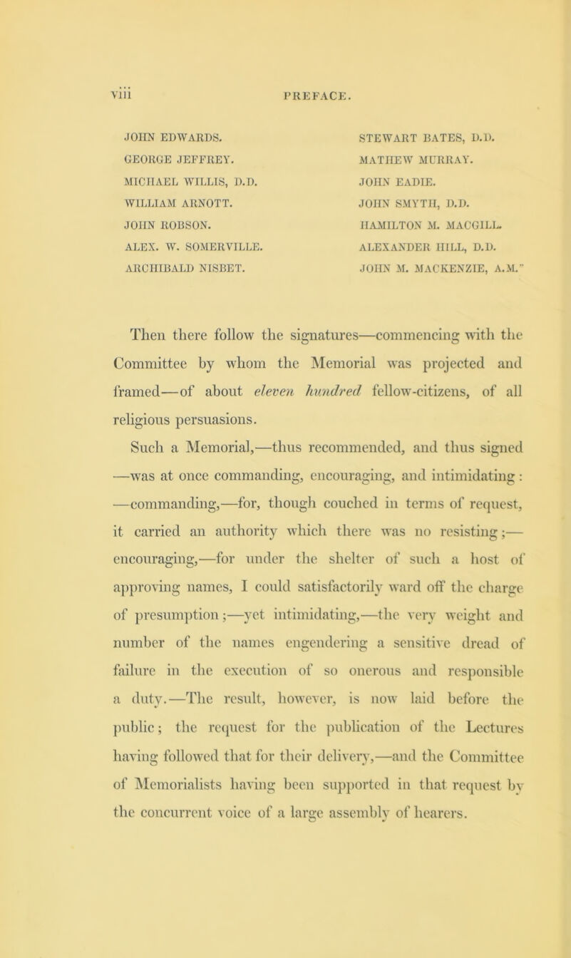 JOHN EDWARDS. STEWART RATES, D.D. AlATIIEW MURRAY. GEORGE JEFFREY. MICHAEL WILLIS, D.D. WILLIAM ARNOTT. JOHN SMYTH, D.D. HAMILTON M. MACGILl. JOHN EADIE. JOHN RORSON, ALEX. W. SOMERVILLE. ALEXANDER HILL, D.D. JOHN M. MACKENZIE, A.M. ARCHIRALD NISRET. Then there follow the signatures—commencing with the Committee by whom the Memorial was projected and I'ramed—of about eleven hundred fellow-citizens, of all religious persuasions. Such a Memorial,—thus recommended, and thus signed —was at once commanding, encouraging, and intimidating : —commanding,—for, though couched in terms of request, it carried an authority which there was no resisting;— encouraging,^—for under the shelter of such a host of approving names, 1 could satisfactorily ward off the charge of presuni])tion ;—yet intimidating,—the very weight and number of the names engendering a sensitive dread of failure iu the execution of so onerous and responsible a duty.—The result, however, is now laid before the public; the reipiest for the publication of the Lectures having followed that for their deliveiw,—and the Committee of Memorialists having been supjiorted in that request bv the concurrent voice of a large assembly of hearers.