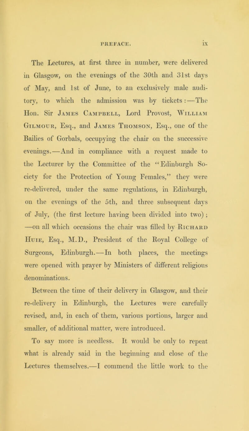 The Lectures, at first three in number, were delivered in Glasgow, on the evenings of the 30th and 31st days of May, and 1st of June, to an exclusively male audi- tory, to which the admission was by tickets:—The lion. Sir James Campbell, Lord Provost, William Gilmour, Esq., and James Thomson, Esq., one of the Bailies of Gorbals, occupying the chair on the successive evenings.—And in compliance with a request made to the Lecturer by the Committee of the “Edinburgh So- ciety for the Protection of Young Females,” they were re-delivered, under the same regulations, in Edinburgh, on the evenings of the 5th, and three subsequent days of July, (the first lecture having been divided into two) ; —on all which occasions the chair was filled by Richard Huie, Esq., M.D., President of the Royal College of Surgeons, Edinburgh.—In both places, the meetings were opened with prayer by Ministers of different religious denominations. Between the time of their deliveiy in Glasgow, and their re-delivery in Edinburgh, the Lectures were carefully revised, and, in each of them, various portions, larger and smaller, of additional matter, were introduced. To say more is needless. It would be only to repeat what is already said in the beginning and close of the Lectures themselves.—I commend the little work to the