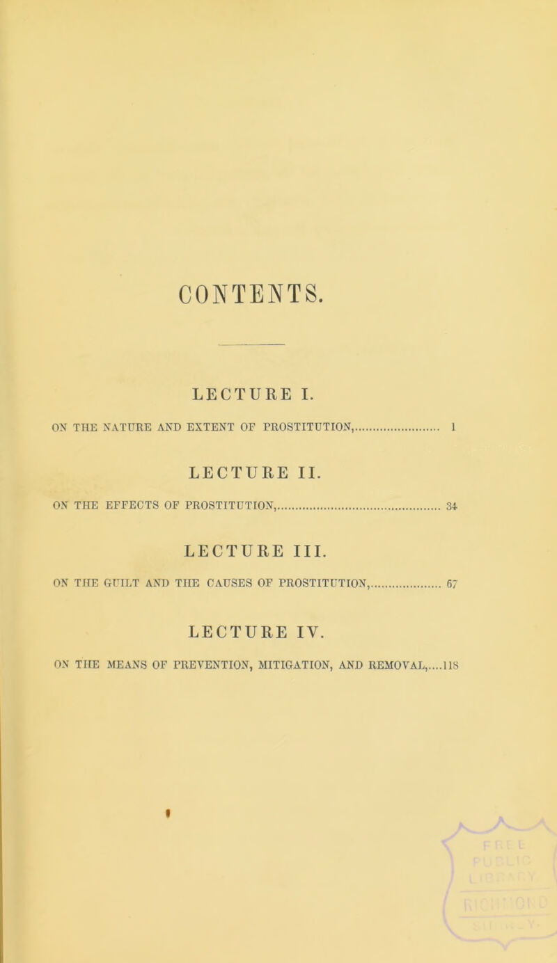 CONTENTS. LECTURE I. OS THE NATURE AND EXTENT OF PROSTITUTION, I LECTURE II. ON THE EFFECTS OF PROSTITUTION, 34 LECTURE III. ON THE GUILT AND THE CAUSES OF PROSTITUTION, 67 LECTURE IV. ox THE MEANS OF PREVENTION, MITIGATION, AND REMOVAL,....118 I