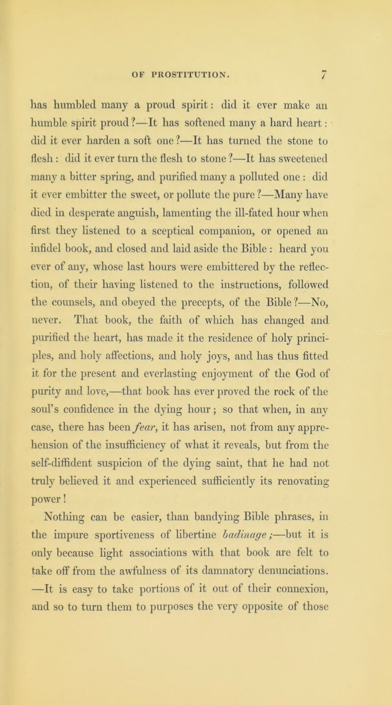 / has humbled many a proud spirit: did it ever make an humble spirit proud ?—It has softened many a hard heart: did it ever harden a soft one ?—It has turned the stone to flesh: did it ever turn the flesh to stone ?—It has sweetened man}'^ a bitter spring, and purified many a polluted one : did it ever embitter the sweet, or pollute the pure ?—Many have died in desperate anguish, lamenting the ill-fated hour when first they listened to a sceptical companion, or opened an infidel book, and closed and laid aside the Bible : heard you ever of any, whose last hours were embittered by the reflec- tion, of their having listened to the instructions, followed the counsels, and obeyed the precepts, of the Bible ?—No, never. That book, the faith of which has changed and purified the heart, has made it the residence of holy princi- ples, and holy affections, and holy joys, and has thus fitted it for the present and everlasting enjoyment of the God of purity and love,—that book has ever proved the rock of the soul’s confidence in the dying hour; so that when, in any case, there has been fear, it has arisen, not from any appre- hension of the insufficiency of what it reveals, but from the self-diffident suspicion of the dying saint, that he had not truly believed it and experienced sufficiently its renovating power! Nothing can be easier, than bandying Bible phrases, in the impure sportiveness of libertine badinage;—but it is only because light associations with that book are felt to take off from the awfulness of its damnatory denunciations. —It is easy to take portions of it out of their connexion, and so to turn them to purposes the very opposite of those