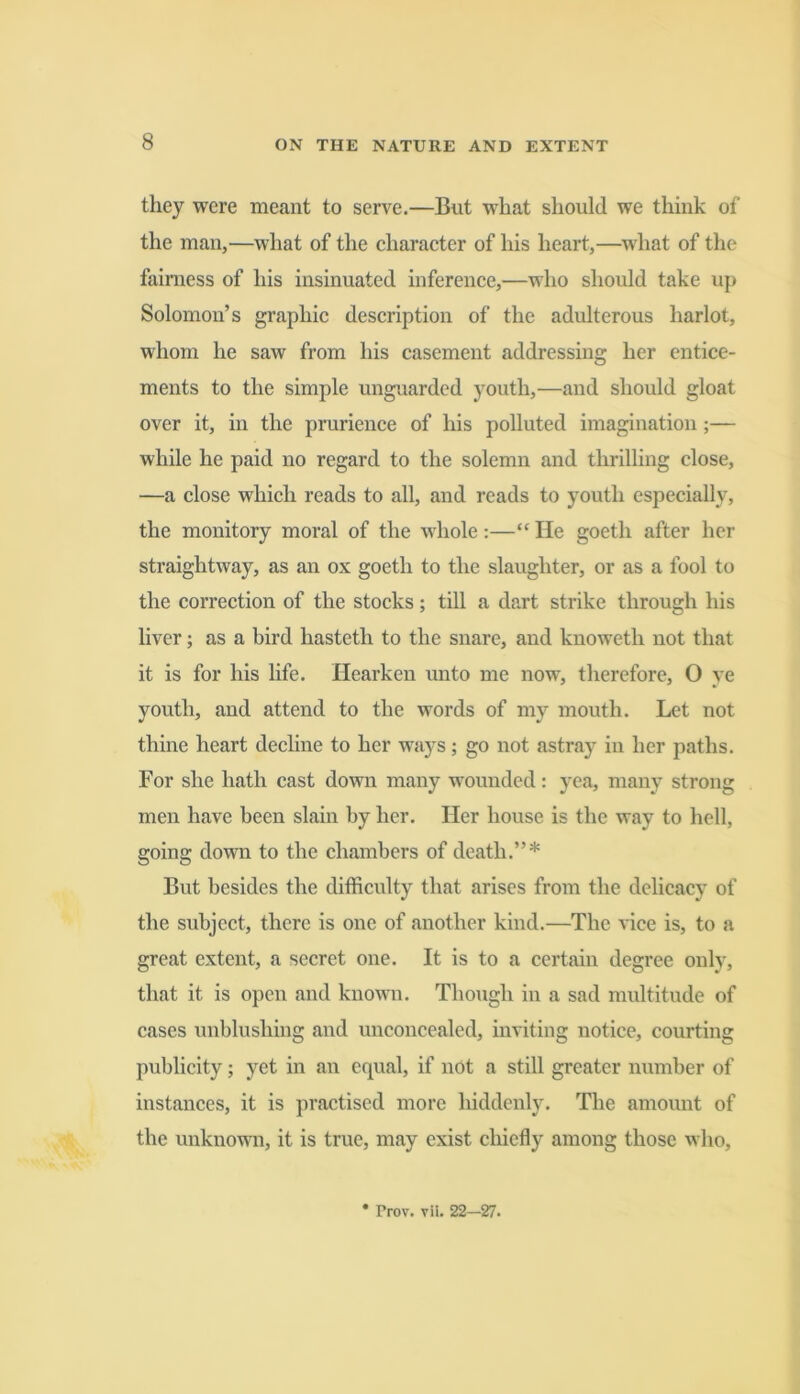 they were meant to serve.—But what should we think of the man,—what of the character of his heart,—what of the fairness of his insinuated inference,—who should take up Solomon’s graphic description of the adulterous harlot, whom he saw from his casement addressing her entice- ments to the simple unguarded youth,—and should gloat over it, in the prurience of his polluted imagination;— while he paid no regard to the solemn and thrilling close, —a close which reads to all, and reads to youth especially, the monitory moral of the whole:—“ He goeth after her straightway, as an ox goeth to the slaughter, or as a fool to the correction of the stocks; till a dart strike through his liver; as a bird hasteth to the snare, and knoweth not that it is for his life. Hearken unto me now, therefore, O ye youth, and attend to the words of my mouth. Let not thine heart dechne to her ways; go not astray in her paths. For she hath cast down many wounded: yea, many strong men have been slain by her. Her house is the way to hell, going down to the chambers of death.”* But besides the difficulty that arises from the delicacy of the subject, there is one of another kind.—The vice is, to a great extent, a secret one. It is to a certain degree only, that it is open and known. Though in a sad multitude of cases \mblushing and unconcealed, inviting notice, courting publicity; yet in an equal, if not a still greater number of instances, it is practised more hiddenly. The amount of the unknown, it is true, may exist chiefly among those who. * Prov. vil. 22—27.