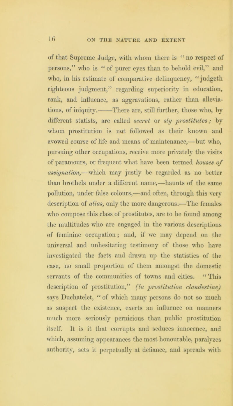 l(i of that Supreme Judge, with whom there is “no respect of persons,” who is “ of purer eyes than to behold evil,” and who, in his estimate of comparative delinquency, “judgeth righteous judgment,” regarding superiority in education, rank, and influence, as aggravations, rather than allevia- tions, of iniquity. There are, still further, those who, by difterent statists, are called secret or sly prostitutes; by whom prostitution is not followed as their knowm and avowed course of life and means of maintenance,—but who, pursuing other occupations, receive more privately the nsits of paramours, or frequent what have been termed houses of assignation,—which may justly be regarded as no better than brothels under a different name,—haunts of the same pollution, under false colours,—and often, through this very description of alias, only the more dangerous.—The females who compose this class of prostitutes, are to be found among the multitudes who are engaged in the various descriptions of feminine occupation; and, if we may depend on the universal and unhesitating testimony of those who have investigated the facts and drawn up the statistics of the case, no small proportion of them amongst the domestic servants of the communities of towns and cities. “ This description of prostitution,” (la prostitution clandestine) says Duchatelet, “ of which many persons do not so much ivs suspect the existence, exerts an influence on manners much more seriously pernicious than public prostitution itself. It is it that corrupts and seduces innocence, and which, assuming appearances the most hono\irable, paralyzes authority, sets it perpetually at defiance, and spreads with
