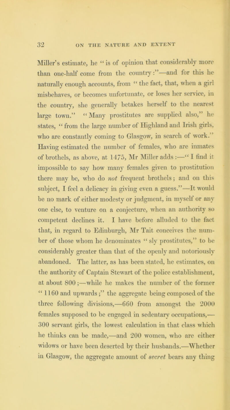 Miller’s estimate, he “is of opinion that considerably more than one-half come from the country—and tor this he naturally enough accounts, from “ the fact, that, when a girl misbehaves, or becomes unfortunate, or loses her service, in the country, she generally betakes herself to the nearest large town.” “ Many prostitutes are supplied also,” he states, “ from the large number of Highland and Irish girls, who are constantly coming to Glasgow, in search of work.” Having estimated the number of females, who are inmates of brothels, as above, at 1-475, Mr Miller adds :—“ I find it impossible to say how many females given to prostitution there may be, who do not frequent brothels; and on this subject, I feel a delicacy in giving even a guess.”—It would be no mark of either modesty or jvidgment, in myself or any one else, to venture on a conjecture, when an authority so competent declines it. I have before alluded to the fact that, in regard to Edinburgh, Mr Tait conceives the num- ber of those w'hom he denominates “ sly prostitutes,” to be considerably greater than that of the openly and notoriously abandoned. The latter, as has been stated, he estimates, on the authority of Captain Stewart of the police establishment, at about 800;—while he makes the number of the former “ IIGO and upwardsthe aggregate being composed of the three following divisions,—060 from amongst the 2000 females supposed to be engaged in sedentary occupations,— 300 servant girls, the lowest calculation in that class which he thinks can be made,—and 200 women, who are either widows or have been deserted by their husbands.—Whether in Glasgow, the aggregate amount of secret bears any thing