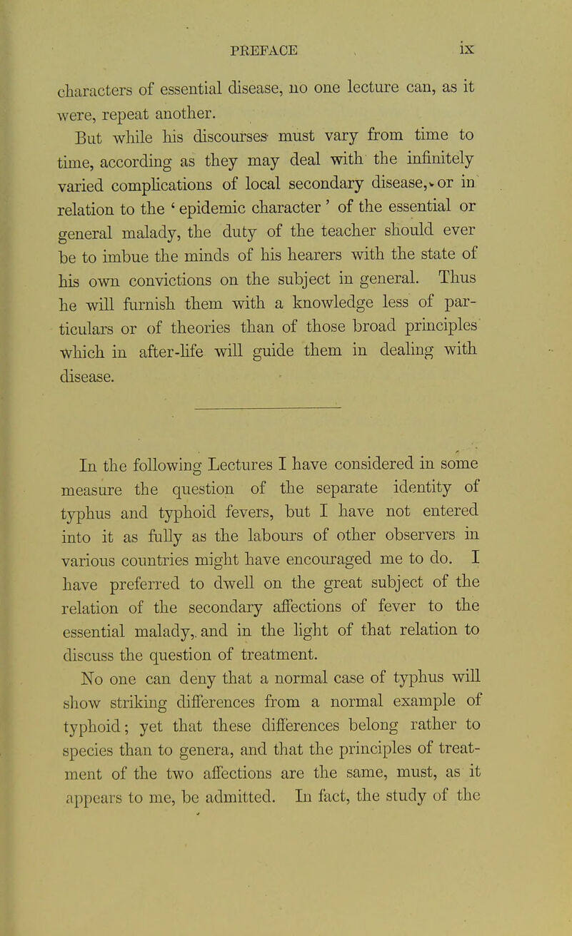 characters of essential disease, uo one lecture can, as it were, repeat another. But while his discourses- must vary from time to tune, according as they may deal with the infinitely varied comphcations of local secondary disease,* or in' relation to the ' epidemic character ' of the essential or general malady, the duty of the teacher should ever be to imbue the minds of his hearers with the state of his own convictions on the subject in general. Thus he will furnish them with a knowledge less of par- ticulars or of theories than of those broad principles which in after-hfe will guide them in dealing with disease. In the following Lectures I have considered in some measure the question of the separate identity of typhus and typhoid fevers, but I have not entered into it as fully as the labours of other observers in various countries might have encoiu-aged me to do. I have preferred to dwell on the great subject of the relation of the secondary afiections of fever to the essential malady,, and in the light of that relation to discuss the question of treatment. No one can deny that a normal case of typhus will show striking differences from a normal example of typhoid; yet that these difiiarences belong rather to species than to genera, and that the principles of treat- ment of the two affections are the same, must, as it appears to me, be admitted. In fact, the study of the