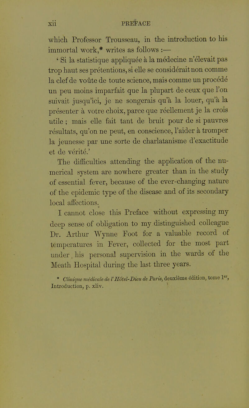 which Professor Trousseau, in the introduction to his immortal work,* writes as follows :— ' Si la statistique appliqu^e h la m^decine n'elevait pas trop haut ses pretentions, si elle se consideraitnon comme la clef de voute de toute science, mais comme un proced^ un peu moins imparfait que la plupart de ceux que Ton suivait jusqu'ici, je ne songerais qu'k la louer, qu'k la presenter k votre choix, parce que reellement je la crois utile ; mais elle fait tant de bruit pour de si pauvres resultats, qu'on ne pent, en conscience, I'aider k tromper la jeunesse par une sorte de charlatanisme d'exactitude et de verite.' The difficulties attending the appHcation of the nu- merical system are nowhere greater than in the study of essential fever, because of the ever-changing nature of the epidemic type of the disease and of its secondary local affections.^ I cannot close this Preface without expressing my deep sense of obligation to my distinguished colleague Dr. Arthur Wynne Foot for a valuable record of temperatures in Fever, collected for the most part under, his personal supervision in the wards of the Meath Hospital during the last three years. * Cliniqtie medicale de I'Hotel-Dieu de Paris, deuxieme edition, tome le-, Introduction, p. xliv.