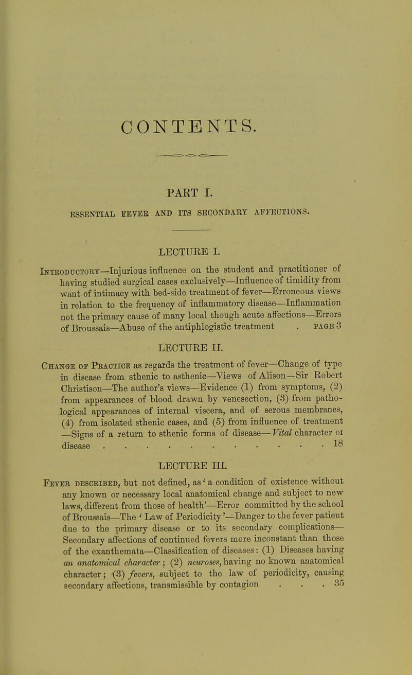 CONTENTS. PART I. ESSENTIAL FEVEE AND ITS SECONDAUY AFFECTIONS. LECTURE I. Inteodtjctoiiy—^Injurious influence on the student and practitioner of having studied surgical cases exclusively—Influence of timidity from want of intimacy with bed-side treatment of fever—Erroneous views in relation to the frequency of inflammatory disease—Inflammation not the primary cause of many local though acute affections—Errors of Broussais—Abuse of the antiphlogistic treatment . page 3 LECTURE II. Change of Peactice as regards the treatment of fever—Change of type in disease from sthenic to asthenic—Views of Alison—Sir Robert Christisou—The author's views—Evidence (1) from symptoms, (2) from appearances of blood drawn by venesection, (3) from patho- logical appearances of internal viscera, and of serous membranes, (4) from isolated sthenic cases, and (5) from influence of treatment —Signs of a return to sthenic forms of disease— Vital character oi disease 1^ LECTURE IIL Fever descbibed, but not deflned, as' a condition of existence without any known or necessary local anatomical change and subject to new laws, diflerent from those of health'—Error committed by the school of Broussais—The ' Law of Periodicity '—Danger to the fever patient due to the primary disease or to its secondary complications— Secondary aff'ections of continued fevers more inconstant than those of the exanthemata—Classification of diseases: (1) Diseases having an anatomical charade?-; (2) neuroses, having no known anatomical character; ^2,) fevers, subject to the law of periodicity, causing secondary affections, transmissible by contagion . , .3/5