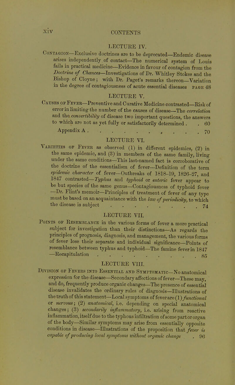 LECTURE IV. Contagion—Exclusive doctrines are to be deprecated—Endemic disease arises independently of contact—The numerical system of Louis fails in practical medicine—Evidence in favour of contagion from the Doctrine of C/tances—Investigations of Dr. Whitley Stokes and the Bishop of Cloyne; with Dr. Paget's remarks thereon—Variation in the degree of contagiousness of acute essential diseases page 48 LECTURE V. Causes of Fever—Preventive and Curative Medicine contrasted—Risk of error in limiting the number of the causes of disease—The correlation and the convertibility of disease two important questions, the answers to which are not as yet fully or satisfactorily determined . . 60 Appendix A 70 LECTURE VL Varieties of Fever as observed (1) in different epidemics, (2) in the same epidemic, and (3) in members of the same family, living under the same conditions—This last-named fact is corroborative of the doctrine of the essentialism of fever—Definition of the term epidemic character of fever—Outbreaks of 1818-19, 1826-27, and 1847 contrasted—Typhus and typhoid or enteric fever appear to be but species of the same genus—Contagiousness of typhoid fever —Dr. Flint's memoir—Principles of treatment of fever of any type must be based on an acquaintance with the laio of periodicity, to which the disease is subject 74 LECTURE VIL Points of Resemblance in the various forms of fever a more practical subject for investigation tlian their distinctions—As regards the principles of prognosis, diagnosis, and management, the various forms of fever lose their separate and individual significance—Points of resemblance between typhus and typhoid—The famine fever ui 1847 —Recapitulation gg LECTURE VIII. Division of Fevers into Essential and Symptomatic—No anatomical expression for the disease—Secondary affections of fever—These may, ' and do, frequently produce organic changes—The presence of essential disease invalidates the ordinary rules of diagnosis—Illustrations of the truth of this statement—Local symptoms of fever are Q.) functional or nervous; (2) anatomical, i.e. depending on special anatomical changes; (3) secondarily inflammatory, i.e. arising from reactive inflammation, itself due to the typhous infiltration of some part or organ of the body—Similar symptoms may arise from essentially opposite conditions in disease—Illustrations of the proposition that fever is capable of producing local symptoms without organic change . 96
