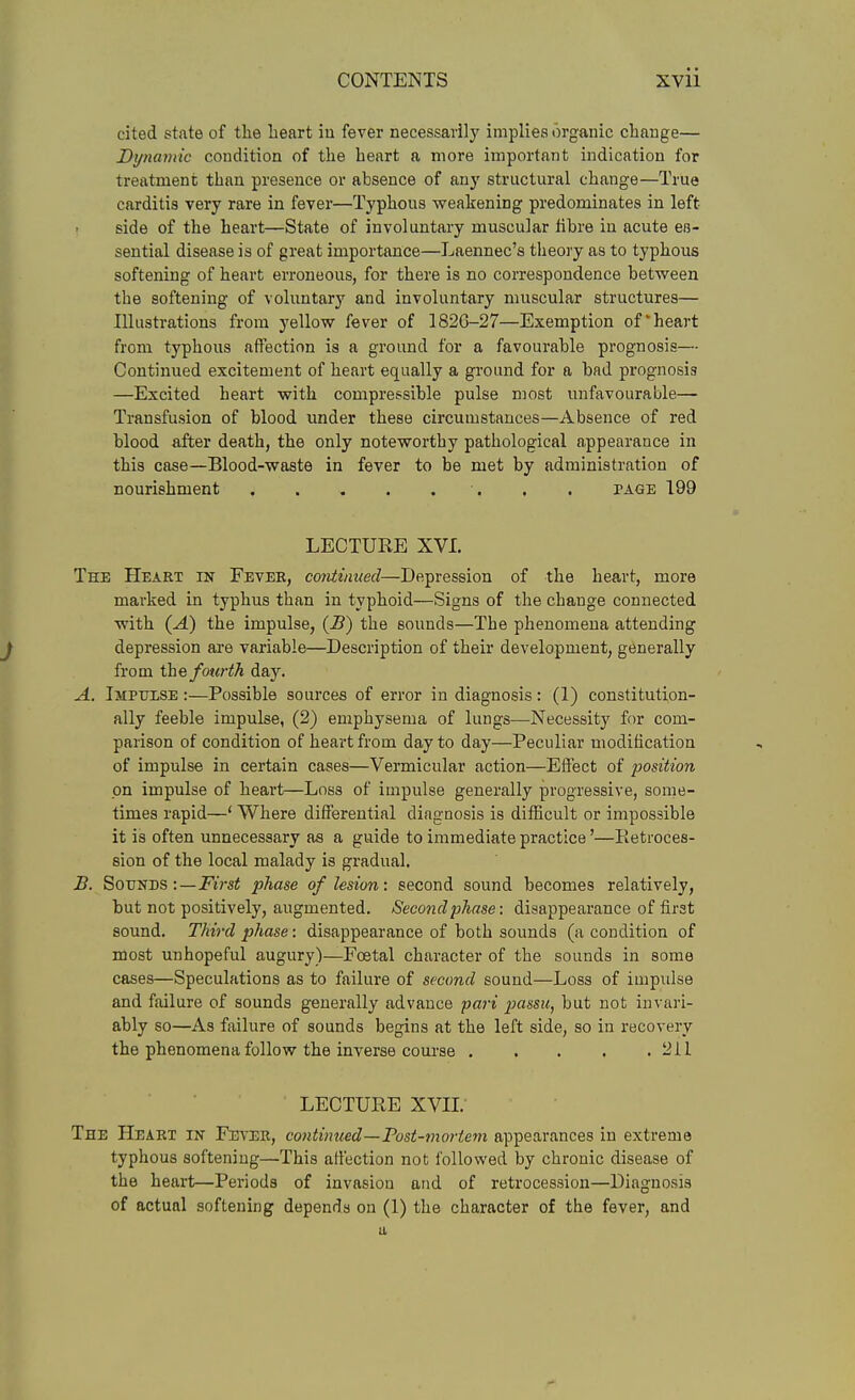 cited state of the heart iu fever necessarily impliea organic cliauge— Dynamic condition of the heart a more important indication for treatment than presence or absence of any structural change—True carditis very rare in fever—Typhous weakening predominates in left- side of the heart—State of involuntary muscular fibre in acute eB- sential disease is of great importance—Laennec's tlieory as to typhous softening of heart erroneous, for there is no correspondence between the softening of voluntary and involuntary muscular structures— Illustrations from yellow fever of 1826-27—Exemption of'heart from typhous affection is a ground for a favourable prognosis— Continued excitement of heart equally a gi'ound for a bad prognosis —Excited heart with compressible pulse most unfavouraWe— Transfusion of blood under these circumstances—Absence of red blood after death, the only noteworthy pathological appearance in this case—Blood-waste in fever to be met by administration of nourishment . . page 199 LECTURE XVI. The Heart in Fevee, corttinued—Depression of the heart, more marked in typhus than in typhoid—Signs of the change connected with (-4) the impulse, {B) the sounds—The phenomena attending depression are variable—Description of their development, generally from thefotirth day. A. Impulse :—Possible sources of error in diagnosis: (1) constitution- ally feeble impulse, (2) emphysema of lungs—Necessity for com- parison of condition of heart from day to day—Peculiar modification of impulse in certain cases—Vermicular action—Effect of position on impulse of heart—Loss of impulse generally progressive, some- times rapid—* Where differential diagnosis is difficult or impossible it is often unnecessary as a guide to immediate practice'—Pietroces- sion of the local malady ia gradual. B. SoTJNDS :—First phase of lesion: second sound becomes relatively, but not positively, augmented. Second phase: disappearance of first sound. Thh-d phase: disappearance of both sounds (a condition of nJost unhopeful augury)—Foetal character of the sounds in some cases—Speculations as to failure of second sound—Loss of impulse and failure of sounds generally advance pari passu, but not invari- ably so—As failure of sounds begins at the left side, so in recovery the phenomena follow the inverse course , . . . .211 LECTURE XVIL The Heart in Fitver, continued—Post-mortem appearances in extreme typhous softening—This affection not followed by chronic disease of the heart—Periods of invasion and of retrocession—Diagnosis of actual softening depends on (1) the character of the fever, and