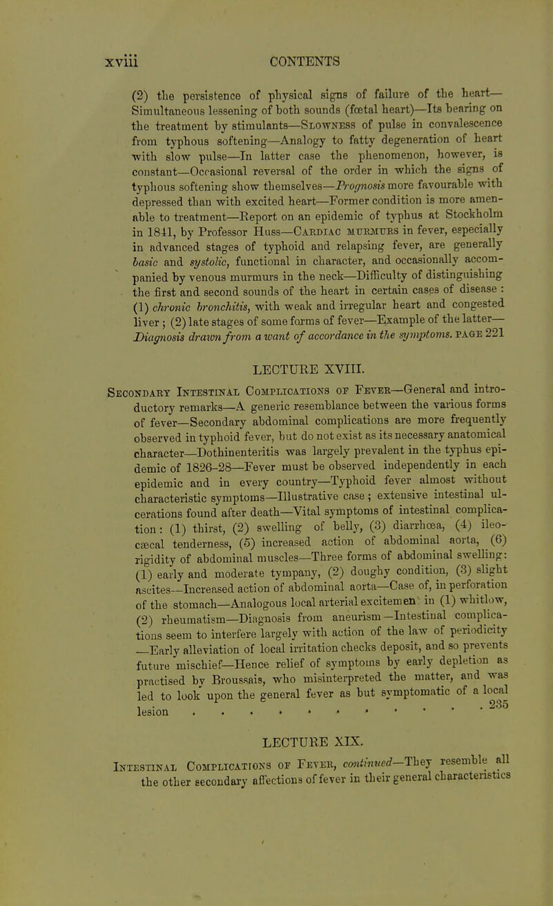 (2) the persistence of pliysical signs of failure of the heart— Simultaneous lessening of both sounds (foetal heart)—Its bearing on the treatment by stimulants—Slowness of pulse in convalescence from typhous softening—Analogy to fatty degeneration of heart ■with slow pulse—In latter case the phenomenon, however, is constant—Occasional reversal of the order in which the signs of typhous softening show themselves—JV-oi/nosj's more favourable with depressed than with excited heart—Pormer condition is more amen- able to treatment—Eeport on an epidemic of typhus at Stockholm in 1841, by Professor Hiiss-Cardiac MURiiims in fever, especially in advanced stages of typhoid and relapsing fever, are generally basic and systolic, functional in character, and occasionally accom- panied by venous murmurs in the neck—Difficulty of distinguishing the first and second sounds of the heart in certain cases of disease : (1) chronic bronchitis, with weak and irregular heart and congested liver; (2) late stages of some forms of fever—Example of the latter— Diag7iosis dratunfrom a want of accordance in the symptoms, page 221 LECTURE XVIII. Secondakt Intestinal Complications oe Fever—General and intro- ductory remarks—A generic resemblance between the various forms of fever—Secondary abdominal complications are more frequently observed in typhoid fever, but do not exist as its necessary anatomical character—Dothinenteritis was largely prevalent in the typhus epi- demic of 1826-28—Fever must be observed independently in each epidemic and in every country—Typhoid fever almost without characteristic symptoms—Illustrative case ; extensive intestinal ul- cerations found after death—Vital symptoms of intestinal complica- tion : (1) thirst, (2) swelling of belly, (3) diarrhoea, (4) ileo- cEBcal tenderness, (5) increased action of abdominal aorta, (6) rigidity of abdominal muscles—Three forms of abdominal swelling: (1) early and moderate tympany, (2) doughy condition, (3) slight ascites—Increased action of abdominal aorta—Case of, in perforation of the stomach—Analogous local arterial excitemen': in (1) whitlow, (2) rheumatism—Diagnosis from aneurism—Intestinal complica- tions seem to interfere largely with action of the law of periodicity —Early alleviation of local irritation checks deposit, and so prevents future mischief—Hence relief of symptoms by early depletion as practised by Broussais, who misinterpreted the matter, and was led to look upon the general fever as but symptomatic of a local 1 • ... 235 lesion LECTURE XIX. Intestinal Complications of Fever, ca«/m«erf-They resemble all the other secondary afiections of fever in their general characteristics