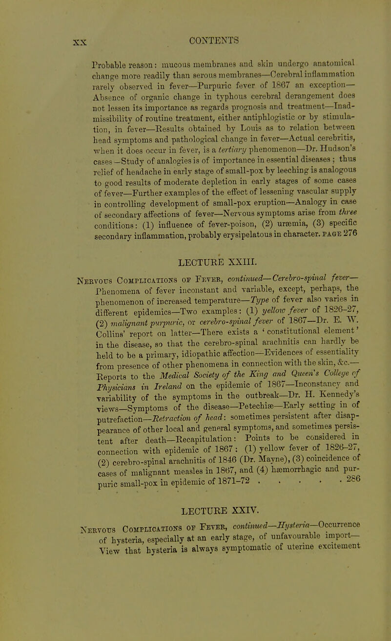 Probable reason: mucous membranes and skin undergo anatomical change more readily than serous membranes—Cerebral inflammation rarely observed in fever—Purpuric fever of 1867 an exception— Absence of organic change in typhous cerebral derangement does not lessen its importance as regards prognosis and treatment—Inad- missibility of routine treatment, either antiphlogistic or by stimula- tion, in fever—Kesults obtained by Louis as to relation between head symptoms and pathological change in fever—Actual cerebritis, when it does occur in fever, is a tertiary phenomenon—Dr. Hudson's cases —Study of analogies is of importance in essential diseases ; thus relief of headache in early stage of small-pox by leeching is analogous to good results of moderate depletion in early stages of some cases of fever—Further examples of the effect of lessening vascular supply in controlling development of small-pox eruption—Analogy in case of secondary affections of fever—Nervous symptoms arise from three conditions: (1) influence of fever-poison, (2) uraemia, (3) specific secondary inflammation, probably erysipelatous in character, page 276 LECTURE XXni. Nervous Complications of Feveb, continued—Cerehro-spinal fever— Phenomena of fever inconstant and variable, except, perhaps, the phenomenon of increased temperature—T^/pe of fever also varies in different epidemics—Two examples: (1) yellow fever of 1826-27, (2) malignant pwyuric, or cei'ebro-sjnnal fever of 1867—Dr. E. W. Collins' report on latter—There exists a ' constitutional element' in the disease, so that the cerebro-spinal arachnitis can hardly be held to be a primary, idiopathic affection—Evidences of essentiality from presence of other phenomena in connection with the skin, fee- Reports to the Medical Society of the King and Queens College of Physicians in Ireland on the epidemic of 1867—Inconstancy and variability of the symptoms in the outbreak—Dr. H. Kennedy's views—Symptoms of the disease—Petechise—Early setting in of ^ntreiaction—Retraction of head: sometimes persistent after disap- pearance of other local and general symptoms, and sometimes persis- tent after death—Recapitulation: Points to be considered in connection with epidemic of 1867: (1) yellow fever of 1826-27, (2) cerebro-spinal arachnitis of 1846 (Dr. Mayne), (3) comcidence of cases of malignant measles in 1867, and (4) hsemorrhagic and pur- puric small-pox in epidemic of 1871-72 286 LECTURE XXIV. Nervous Complications of Fever, contimi^d-irysteria-OccuTYence of hysteria, especially at an early stage, of unfavourable miport- View that hysteria is always symptomatic of uterme excitement