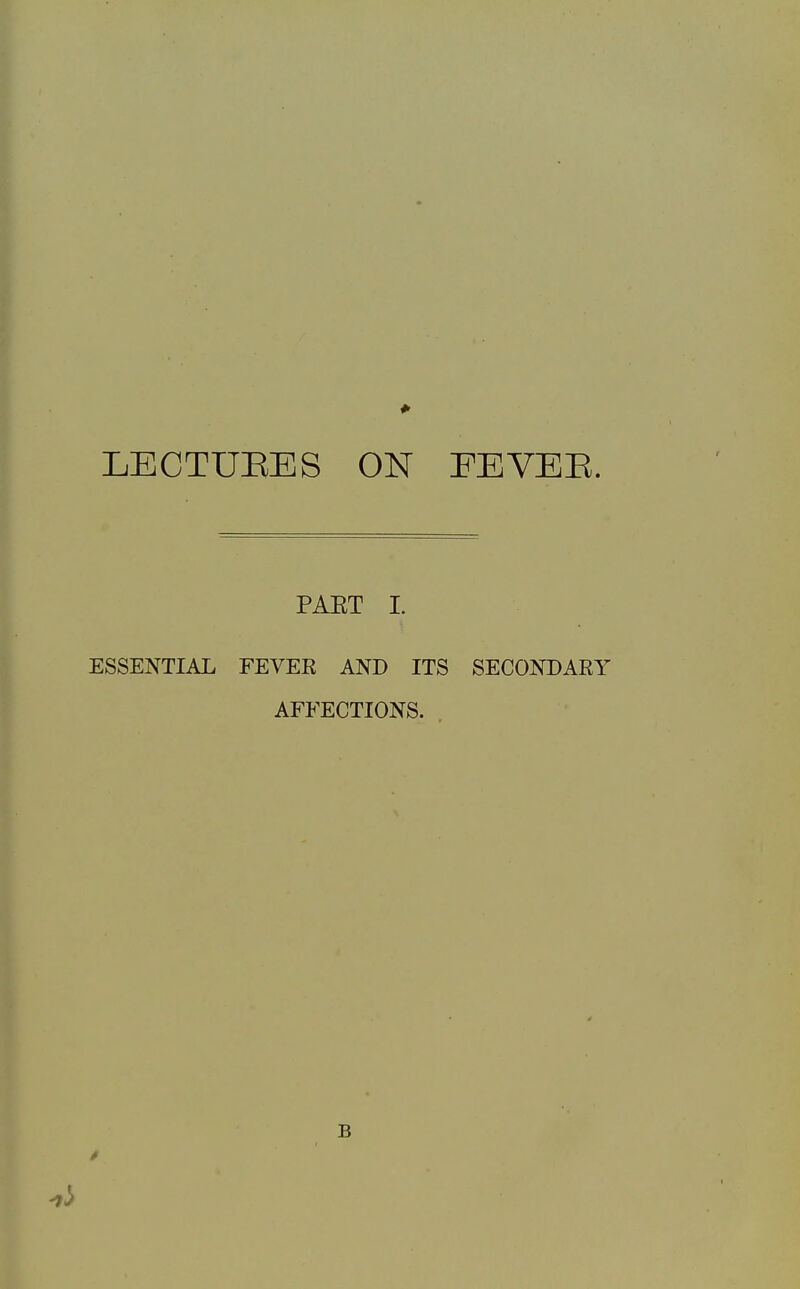 LECTURES ON FEVEE. PAET I. ESSENTIAL FEVER AND ITS SECONDARY AFFECTIONS. . B