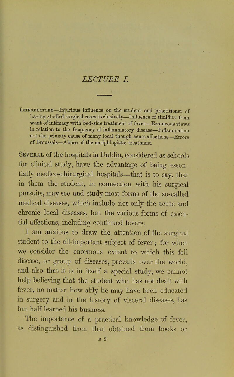 LECTURE L Inteodttctokt—Injurious influence on the student and practitioner of having studied surgical cases exclusively—Influence of timidity from want of intimacy with bed-side treatment of fever—Erroneous views in relation to the frequency of inflammatory disease—Inflammation not the primary cause of many local though acute afiections—Errors of Broussais—Abuse of the antiphlogistic treatment. Seveeal of the hospitals in Dubhn, considered as schools for clinical study, have the advantage of being essen- tially medico-chirurgical hospitals—that is to say, that in them the student, in connection with his surgical pursuits, may see and study most forms of the so-called medical diseases, which include not only the acute and chronic local diseases, but the various forms of essen- tial affections, including continued fevers. I am anxious to draw the attention of the surgical student to the all-important subject of fever; for when we consider the enormous extent to which this fell disease, or group of diseases, prevails over the world, and also that it is in itself a special study, we cannot help beheving that the student who has not dealt with fever, no matter how ably he may have been educated in surgery and in the. history of visceral diseases, has but half learned his business. The importance of a practical knowledge of fever, as distinguished from that obtained from books or B 2