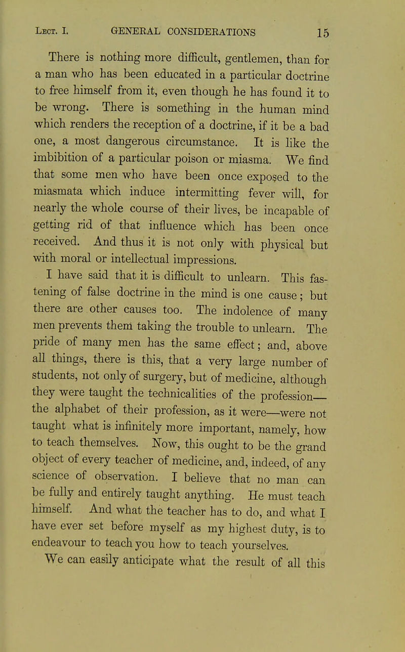 There is nothing more difficult, gentlemen, than for a man who has been educated in a particular doctrine to free himself from it, even though he has found it to be wrong. There is something in the human mind which renders the reception of a doctrine, if it be a bad one, a most dangerous circumstance. It is like the imbibition of a particular poison or miasma. We find that some men who have been once exposed to the miasmata which induce intermitting fever will, for nearly the whole course of their lives, be incapable of getting rid of that influence which has been once received. And thus it is not only with physical but with moral or intellectual impressions. I have said that it is difficult to unlearn. This fas- tening of false doctrine in the mind is one cause ; but there are other causes too. The indolence of many men prevents them taking the trouble to unlearn. The pride of many men has the same effect; and, above all things, there is this, that a very large number of students, not only of surgery, but of medicine, although they were taught the technicalities of the profession— the alphabet of their profession, as it were—^were not taught what is infinitely more important, namely, how to teach themselves. Now, this ought to be the gi-and object of every teacher of medicine, and, indeed, of any science of observation. I believe that no man can be fully and entirely taught anything. He must teach himself. And what the teacher has to do, and what I have ever set before myself as my highest duty, is to endeavour to teach you how to teach yourselves. We can easily anticipate what the result of all this