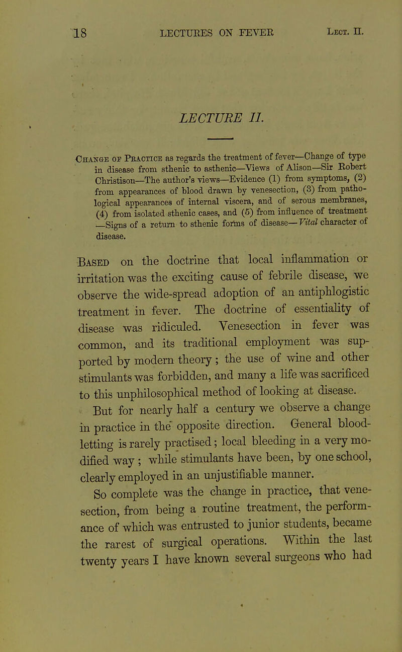 LECTURE 11. Change of Practice as regards tlie treatment of fever—Change of type in disease from sthenic to asthenic—Views of Alison—Sir Robert Christisou—The author's views—Evidence (1) from symptoms, (2) from appearances of blood drawn by venesection, (3) from patho- logical appearances of internal viscera, and of serous membranes, (4) from isolated sthenic cases, and (6) from influence of treatment —Signs of a return to sthenic forins of disease—FtteZ character of disease. Based on tlie doctrine that local inflammation or irritation was the exciting cause of febrile disease, we observe the wide-spread adoption of an antiphlogistic treatment in fever. The doctrine of essentiality of disease was ridiculed. Venesection in fever was common, and its traditional employment was sup- ported by modern theory; the use of wine and other stimulants was forbidden, and many a life was sacrificed to this unphilosophical method of looking at disease. But for nearly half a century we observe a change in practice in the' opposite direction. General blood- letting is rarely practised; local bleeding in a very mo- dified way ; while stimulants have been, by one school, clearly employed in an unjustifiable manner. So complete was the change in practice, that vene- section, from being a routine treatment, the perform- ance of which was entrusted to junior students, became the rarest of surgical operations. Within the last twenty years I have known several sm'geons who had 4