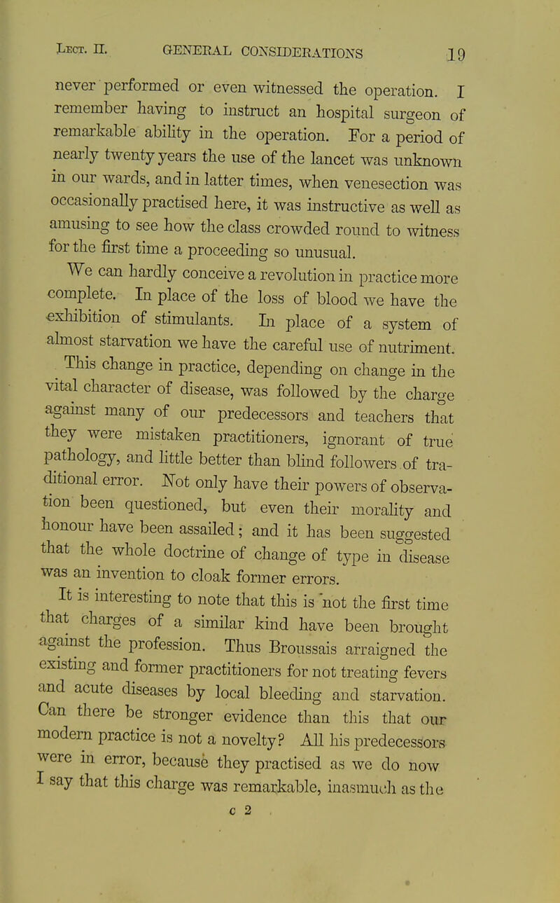 never performed or even witnessed the operation. I remember licivm^^ to instruct an hospital surgeon of remarkable ability in the operation. For a period of nearly twenty years the use of the lancet was unknown in our wards, and in latter times, when venesection was occasionaHy practised here, it was instructive as weh as amusing to see how the class crowded round to witness for the first time a proceeding so unusual. We can hardly conceive a revolution in practice more complete. In place of the loss of blood we have the €xliibition of stimulants. In place of a system of almost starvation we have the careful use of nutriment. This change in practice, depending on change in the vital character of disease, was followed by the charge agamst many of our predecessors and teachers that they were mistaken practitioners, ignorant of true pathology, and little better than blind followers .of tra- chtional error. I^^ot only have their powers of observa- tion been questioned, but even their morahty and honour have been assailed; and it has been suggested that the whole doctrine of change of type in disease was an invention to cloak former errors. It is interesting to note that this is not the first time that charges of a similar kind have been brought against the profession. Thus Broussais arraigned the existing and former practitioners for not treating fevers and acute diseases by local bleeding and starvation. Can there be stronger evidence than this that our modern practice is not a novelty? All his predecessors were in error, because they practised as we do now I say that this charge was remarkable, inasmuch as the c 2 «