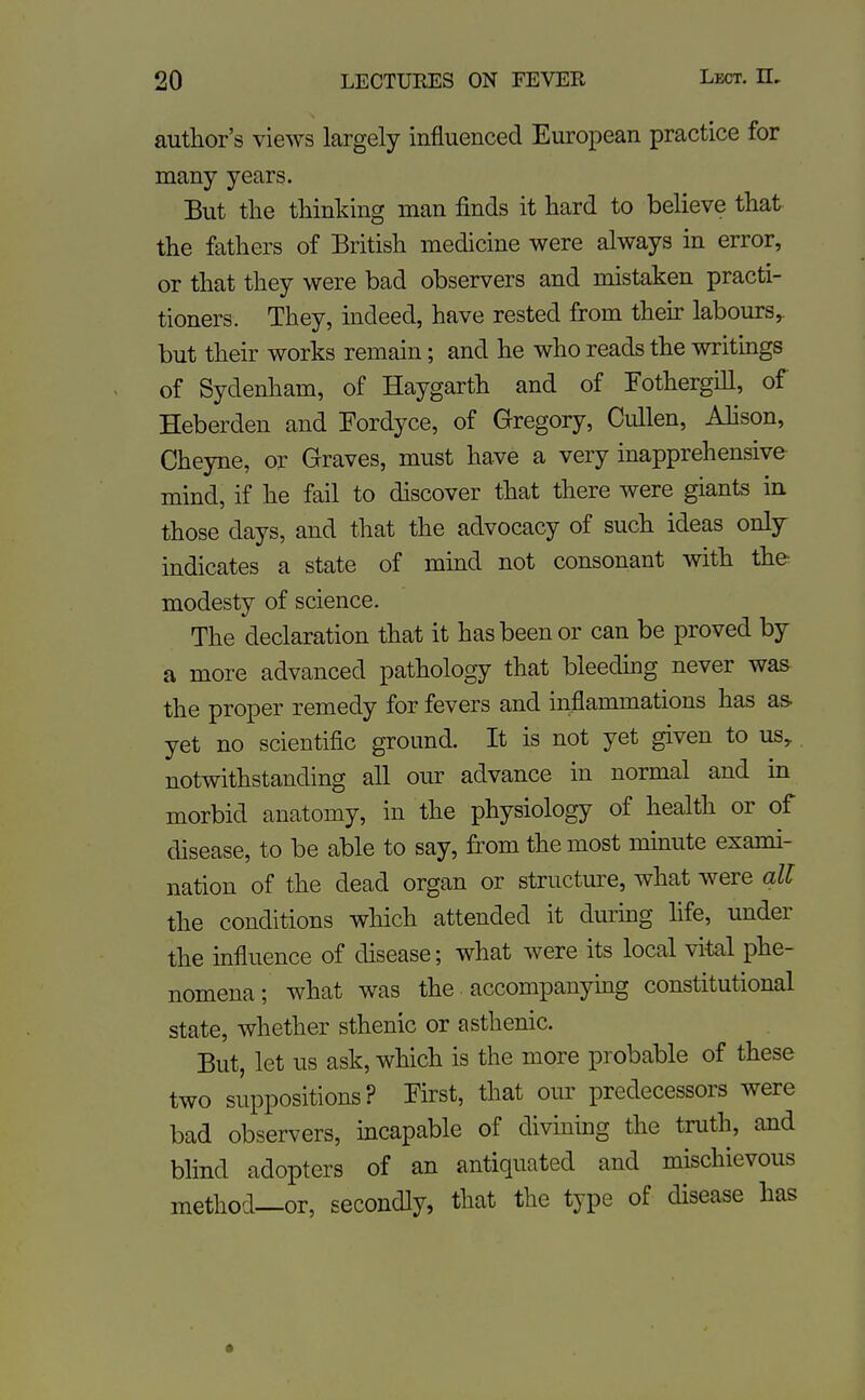 author's views largely influenced European practice for many years. But the thinking man finds it hard to believe that the fathers of British medicine were always in error, or that they were bad observers and mistaken practi- tioners. They, indeed, have rested from their labours, but their works remain; and he who reads the writmgs of Sydenham, of Haygarth and of TothergiU, of Heberdeu and Fordyce, of Gregory, Cullen, Ahson, Cheyne, or Graves, must have a very inapprehensive mind, if he fail to discover that there were giants in those days, and that the advocacy of such ideas only indicates a state of mind not consonant with the modesty of science. The declaration that it has been or can be proved by a more advanced pathology that bleedhig never was the proper remedy for fevers and inflammations has as- yet no scientific ground. It is not yet given to us, notwithstanding all our advance in normal and in morbid anatomy, in the physiology of health or of disease, to be able to say, from the most mmute exami- nation of the dead organ or structure, what were all the conditions which attended it diuring fife, under the influence of disease; what were its local vital phe- nomena; what was the • accompanying constitutional state, whether sthenic or asthenic. But, let us ask, which is the more probable of these two suppositions? First, that our predecessors were bad observers, incapable of divming the truth, and blind adopters of an antiquated and mischievous method—or, secondly, that the type of disease has