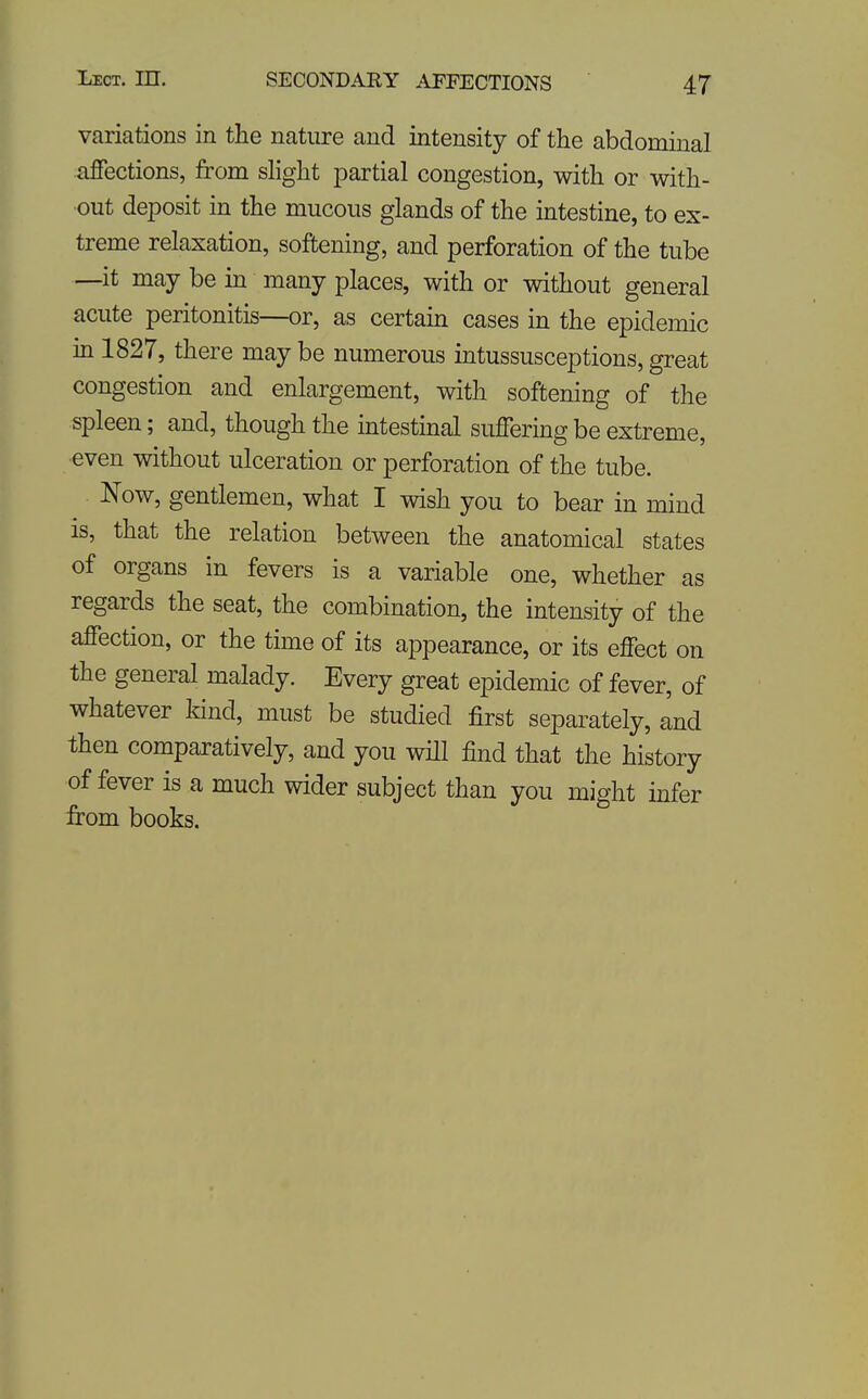 variations in the nature and intensity of the abdominal affections, from slight partial congestion, with or with- out deposit in the mucous glands of the intestine, to ex- treme relaxation, softening, and perforation of the tube —it may be in many places, with or without general acute peritonitis—or, as certain cases in the epidemic in 1827, there may be numerous intussusceptions, great congestion and enlargement, with softening of the spleen; and, though the intestinal suffering be extreme, even without ulceration or perforation of the tube. Now, gentiemen, what I wish you to bear in mind IS, that the relation between the anatomical states of organs in fevers is a variable one, whether as regards the seat, the combination, the intensity of the affection, or the time of its appearance, or its effect on the general malady. Every great epidemic of fever, of whatever kind, must be studied first separately, and then comparatively, and you wHl find that the history of fever is a much wider subject than you might infer from books.