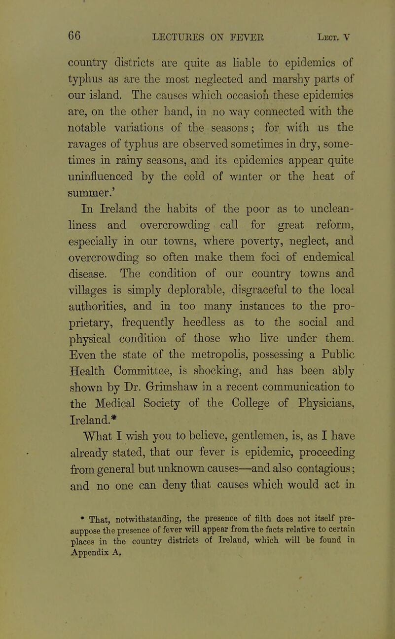 country districts are quite as liable to epidemics of typhus as are tlie most neglected and marshy parts of our island. The causes which occasion these epidemics are, on the other hand, in no way connected with the notable variations of the seasons; for with us the ravages of typhus are observed sometimes in dry, some- times in rainy seasons, and its epidemics appear quite uninfluenced by the cold of wmter or the heat of summer.' In Ireland the habits of the poor as to unclean- liness and overcrowding call for great reform, especially in our towns, where poverty, neglect, and overcrowding so often make them foci of endemical disease. The condition of our country towns and villages is simply deplorable, disgraceful to the local authorities, and in too many instances to the pro- prietary, frequently heedless as to the social and physical condition of those who live under them. Even the state of the metropoHs, possessing a Pubhc Health Committee, is shocking, and has been ably shown by Dr. Grimshaw in a recent communication to the Medical Society of the College of Physicians, Ireland.* What I wish you to believe, gentlemen, is, as I have already stated, that our fever is epidemic, proceeding from general but unknown causes—and also contagious; and no one can deny that causes which would act in • That, notwithstanding, the presence of filth does not itself pre- suppose the presence of fever will appear from the facts relative to certain places in the coimtry districts of Ireland, which will be found in Appendix A.