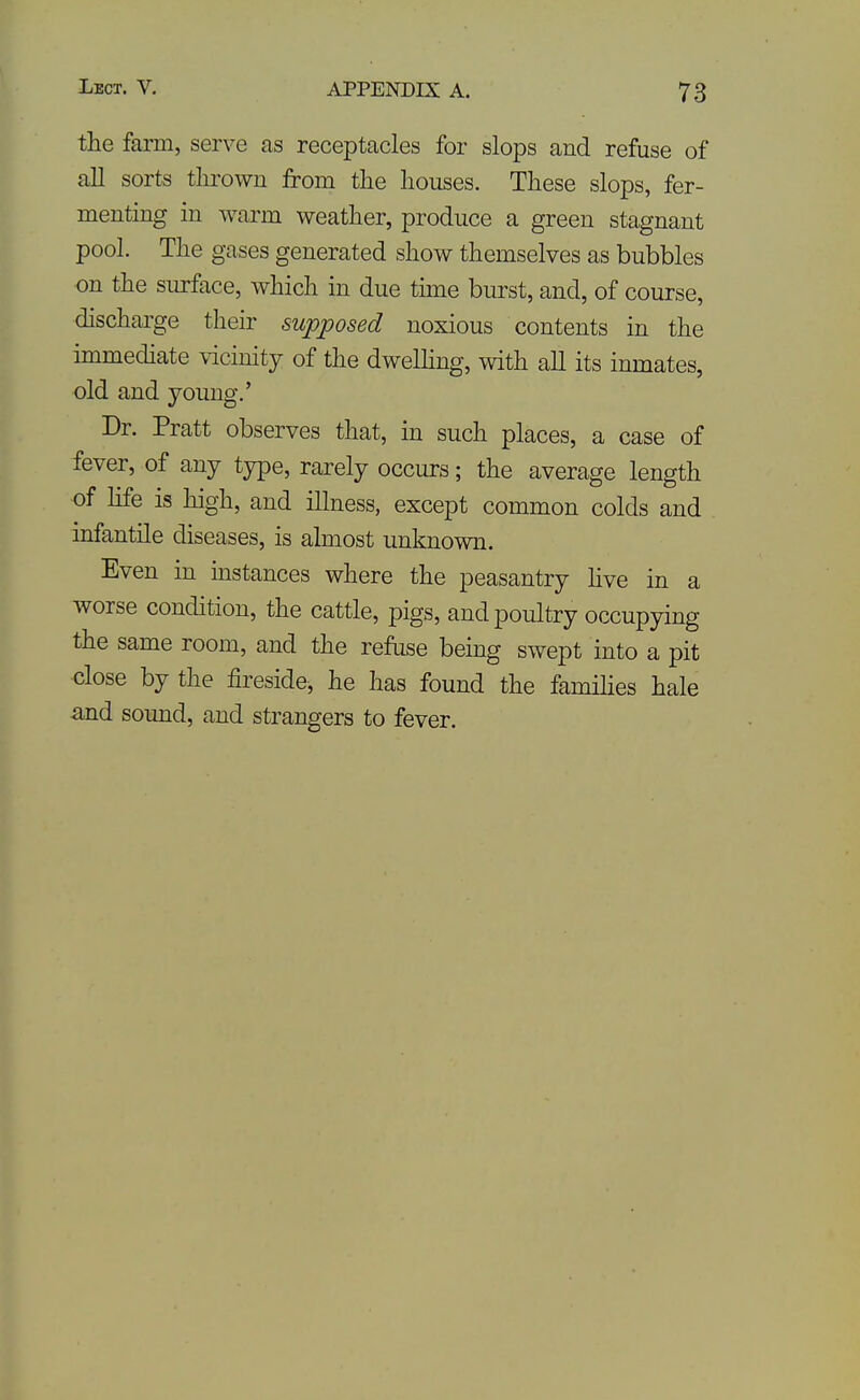 the farm, serve as receptacles for slops and refuse of all sorts thrown from the houses. These slops, fer- menting in warm weather, produce a green stagnant pool. The gases generated show themselves as bubbles on the surface, which in due time burst, and, of course, discharge their supposed noxious contents in the immediate vicinity of the dwelhng, with all its inmates, old and young.' Dr. Pratt observes that, in such places, a case of fever, of any type, rarely occurs; the average length of hfe is high, and illness, except common colds and infantile diseases, is almost unknown. Even in instances where the peasantry hve in a worse condition, the cattle, pigs, and poultry occupying the same room, and the refuse being swept into a pit close by the fireside^ he has found the families hale a,nd sound, and strangers to fever.