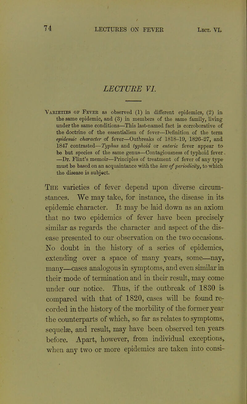 LECTURE VL Varieties op Fevek as observed (1) in different epidemics, (2) in the same epidemic, and (3) in members of the same family, living mider the same conditions—This last-named fact is corroborative of the doctrine of the essentialism of fever—Definition of the term epidemic character of fever—Outbreaks of 1818-19, 1826-27, and 1847 contrasted—Typhus and typhoid or entei-ic fever appear to be but species of the same genua—Contagiousness of typhoid fever. —Dr. Flint's memoir—Principles of treatment of fever of any type must be based on an acquaintance with the laio of periodicity, to which the disease is subject. The varieties of fever depend upon diverse circum- stances. We may take, for instance, tlie disease in its epidemic character. It may be laid down as an axiom that no two epidemics of fever have been precisely similar as regards the character and aspect of the dis- ease presented to our observation on the two occasions. No doubt in the history of a series of epidemics, extending over a space of many years, some—^nay,. many—cases analogous in symptoms, and even similar in their mode of termination and in their result, may come under our notice. Thus, if the outbreak of 1830 is compared with that of 1820, cases will be found re^ corded in the history of the morbihty of the former year the counterparts of which, so far as relates to symptoms, sequelae, and result, may have been observed ten years before. Apart, however, from individual exceptions, when any two or more epidemics are taken into consi-