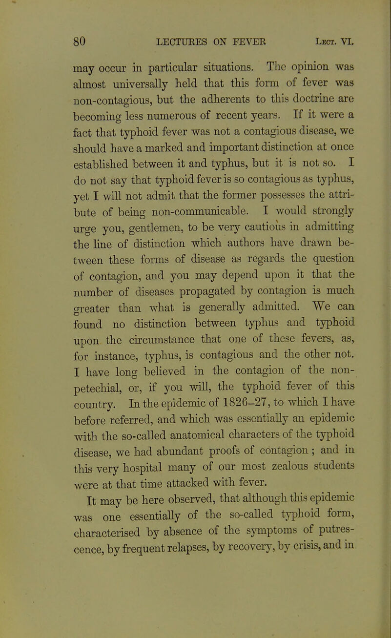 may occur in particular situations. The opinion was almost universally held that this form of fever was non-contagious, but the adherents to this doctrine are becoming less numerous of recent years. If it were a fact that typhoid fever was not a contagious disease, we should have a marked and important distinction at once estabhshed between it and typhus, but it is not so. I do not say that typhoid fever is so contagious as typhus, yet I will not admit that the former possesses the attri- bute of being non-communicable. I would strongly urge you, gentlemen, to be very cautious in admitting the line of distinction which authors have drawn be- tween these forms of disease as regards the question of contagion, and you may depend upon it that the number of diseases propagated by contagion is much greater than what is generally admitted. We can found no distinction between typhus and typhoid upon the circumstance that one of these fevers, as, for instance, typhus, is contagious and the other not. I have long beheved in the contagion of the non- petechial, or, if you will, the typhoid fever of this country. In the epidemic of 1826-27, to which I have before referred, and which was essentially an epidemic with the so-called anatomical characters of the typhoid disease, we had abundant proofs of contagion ; and in this very hospital many of our most zealous students were at that time attacked with fever. It may be here observed, that although this epidemic was one essentially of the so-called typhoid form, characterised by absence of the symptoms of putres- cence, by frequent relapses, by recovery, by crisis, and in