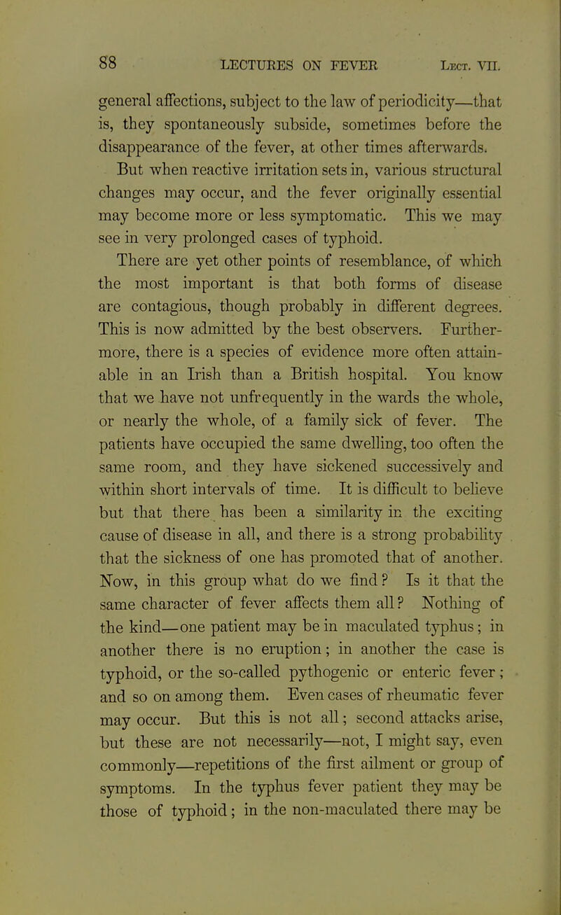 general affections, subject to the law of periodicity—tliat is, they spontaneously subside, sometimes before the disappearance of the fever, at other times afterwards. But when reactive irritation sets in, various structural changes may occur, and the fever originally essential may become more or less symptomatic. This we may see in very prolonged cases of typhoid. There are yet other points of resemblance, of wliich the most important is that both forms of disease are contagious, though probably in different degrees. This is now admitted by the best observers. Further- more, there is a species of evidence more often attain- able in an Irish than a British hospital. You know that we have not unfrequently in the wards the whole, or nearly the whole, of a family sick of fever. The patients have occupied the same dwelling, too often the same room, and they have sickened successively and within short intervals of time. It is difficult to beheve but that there has been a similarity in the exciting cause of disease in all, and there is a strong probability that the sickness of one has promoted that of another. Now, in this group what do we find ? Is it that the same character of fever affects them all ? Nothing of the kind—one patient may be in maculated typhus; in another there is no eruption; in another the case is typhoid, or the so-called pythogenic or enteric fever ; and so on among them. Even cases of rheumatic fever may occur. But this is not all; second attacks arise, but these are not necessarily—not, I might say, even commonly—repetitions of the first ailment or group of symptoms. In the tjrphus fever patient they may be those of typhoid; in the non-maculated there may be