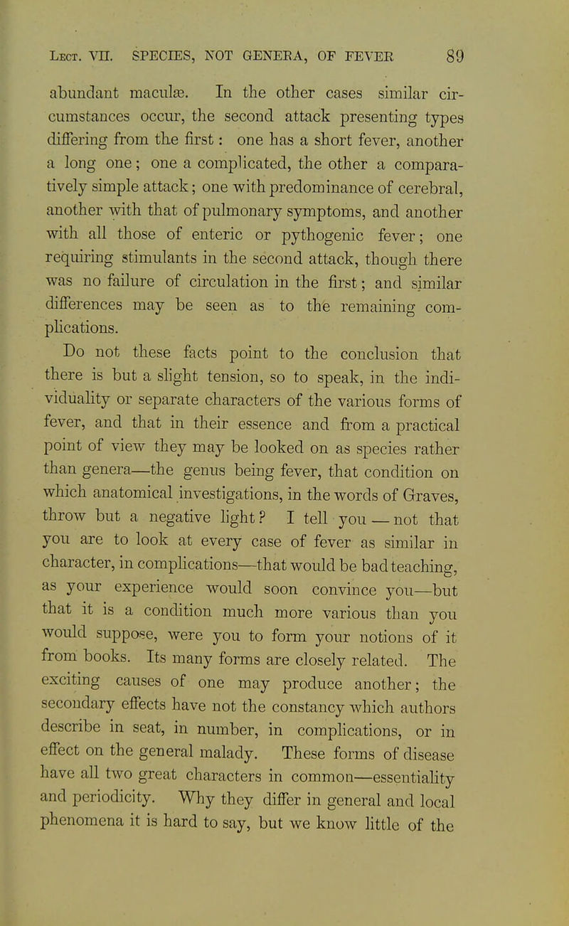 abundant maculse. In the other cases similar cir- cumstances occur, the second attack presenting types differing from the first: one has a short fever, another a long one; one a complicated, the other a compara- tively simple attack; one with predominance of cerebral, another with that of pulmonary symptoms, and another with all those of enteric or pythogenic fever; one requiring stimulants in the second attack, though there was no failure of circulation in the first; and similar differences may be seen as to the remaining com- phcations. Do not these facts point to the conclusion that there is but a shght tension, so to speak, in the indi- viduality or separate characters of the various forms of fever, and that in their essence and from a practical point of view they may be looked on as species rather than genera—the genus being fever, that condition on which anatomical investigations, in the words of Graves, throw but a negative light? I tell you —not that you are to look at every case of fever as similar in character, in comphcations—that would be bad teaching, as your experience would soon convince you—but that it is a condition much more various than you would suppose, were you to form your notions of it from books. Its many forms are closely related. The excitmg causes of one may produce another; the secondary effects have not the constancy Avhich authors describe in seat, in number, in complications, or in effect on the general malady. These forms of disease have all two great characters in common—essentiahty and periodicity. Why they differ in general and local phenomena it is hard to say, but we know little of the