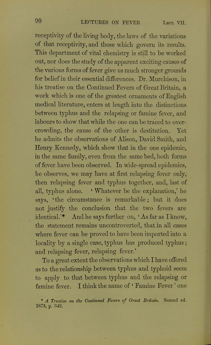 receptivity of the living body, the laws of the variations of that receptivity, and those which govern its results. This department of vital chemistry is still to be worked out, nor does the study of the apparent exciting causes of the various forms of fever give us much stronger grounds for belief in their essential differences. Dr. Murchison, in his treatise on the Continued Fevers of Great Britain, a work which is one of the greatest ornaments of EngHsh medical literature, enters at length into the distinctions between typhus and the relapsing or famine fever, and labours to show that while the one can be traced to over- crowding, the cause of the other is destitution. Yet he admits the observations of Ahson, David Smith, and Henry Kennedy, which show that in the one epidemic, in the same family, even from the same bed, both forms of fever have been observed. In wide-spread epidemics, he observes, we may have at first relapsing fever only, then relapsing fever and typhus together, and, last of all, typhus alone. ' Whatever be the explanation,' he says, 'the circumstance is remarkable ; but it does not justify the conclusion that the two fevers are identical.'* And he says further on, ' As far as I know, the statement remains uncontroverted, that in all cases where fever can be proved to have been imported into a locality by a single case, typhus has produced typhus; and relapsing fever, relapsing fever.' To a great extent the observations which I have offered as to the relationship between typhus and typhoid seem to apply to that between typhus and the relapsing or famine fever. I think the name of ' Famine Fever' one • A Treatise oji ihe Continued Fevers of Great Britain. Second ed, 1873, p. 342.