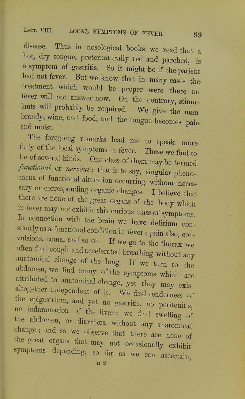 disease. Thus in nosological books we read that a hot, dry tongue, preternaturally red and parched is a sjTnptom of gastritis. So it might be if the patient had not fever. But we know that in many cases the- treatment which would be proper w^re there no fever will not answer now. On the contrary, stimu- lants will probably be required. We give the man brandy, wine, and food, and the tongue becomes pale- and moist. ^ The foregoing remarks lead me to speak more tuUy of the local symptoms in ferer. These we find to be of several kinds. One class of them may be termed functional or nervo>cs; that is to say, singular pheno- mena of ftmctional alteration occurring without neces- sary or corresponding organic changes. I believe that there are none of the great organs of the body which in fever may not exhibit this curious class of symptoms In connection with the brain we have dehrium con- stantly as a functional condition in fever; pain also, con- vulsions, coma, and so on. If we go to the thorax we often find cough and accelerated breathing without any anatomical change of the lung. If we turn to the abdomen we find many of the symptoms which are attributed to anatomical change, yet they may exist altogether mdependent of it. We find tenderness of the epigastrium, and yet no gastritis, no peritonitis, no inflammation of the liver; we find swelling of the abdomen, or diarrhoea without any anatomical change; and so we observe that there are none of the great organs that may not occasionally exhibit symptoms depending, so far as we can ascertain