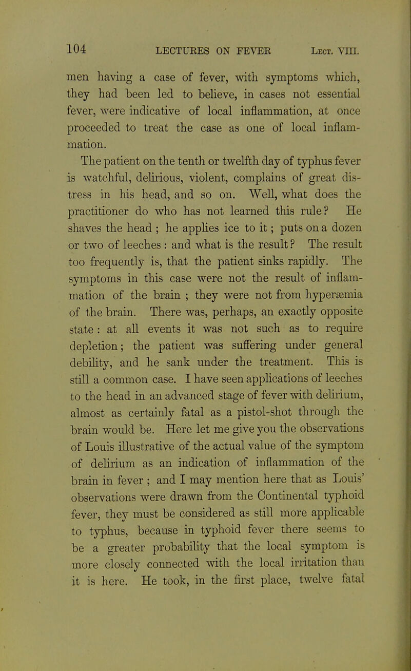 men having a case of fever, with symptoms which, they had been led to beUeve, in cases not essential fever, were indicative of local inflammation, at once proceeded to treat the case as one of local inflam- mation. The patient on the tenth or twelfth day of typhus fever is watchful, delirious, violent, complains of great dis- tress in his head, and so on. Well, what does the practitioner do who has not learned this rule? He shaves the head ; he applies ice to it; puts on a dozen or two of leeches : and what is the result ? The result too frequently is, that the patient sinks rapidly. The symptoms in this case were not the result of inflam- mation of the brain ; they were not from liyperEemia of the brain. There was, perhaps, an exactly opposite state : at all events it was not such as to require depletion; the patient was sufiering under general debihty, and he sank under the treatment. This is still a common case. I have seen apphcations of leeches to the head in an advanced stage of fever with deliiium, almost as certainly fatal as a pistol-shot through the brain would be. Here let me give you the observations of Louis illustrative of the actual value of the symptom of dehrium as an indication of inflammation of the brain in fever ; and I may mention here that as Louis' observations were drawn from the Continental typhoid fever, they must be considered as still more applicable to typhus, because in typhoid fever there seems to be a greater probability that the local symptom is more closely connected with the local irritation than it is here. He took, in the first place, twelve fatal