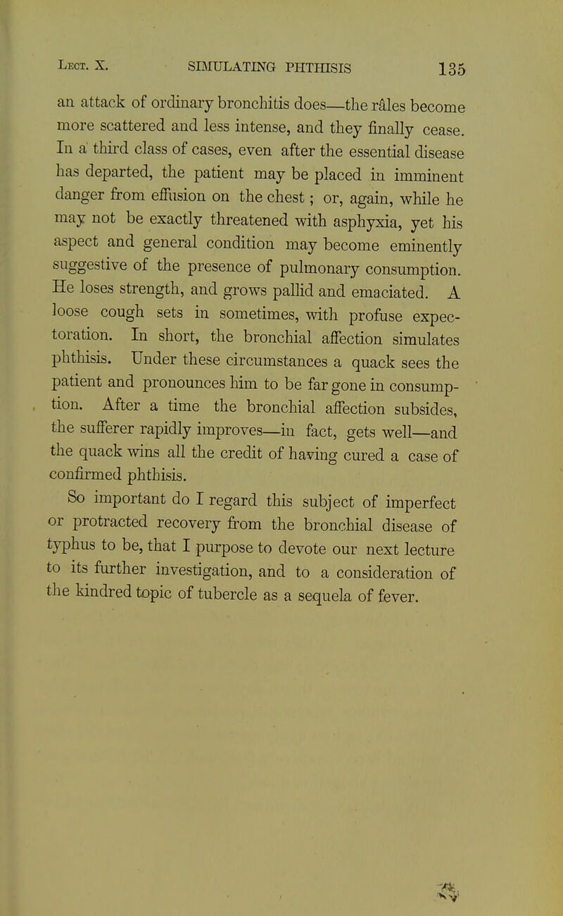 an attack of ordinary bronchitis does—the r^les become more scattered and less intense, and they finally cease. In a third class of cases, even after the essential disease has departed, the patient may be placed in imminent danger from efilision on the chest; or, again, while he may not be exactly threatened with asphyxia, yet his aspect and general condition may become eminently suggestive of the presence of pulmonary consumption. He loses strength, and grows pallid and emaciated. A loose cough sets in sometimes, with profuse expec- toration. In short, the bronchial affection simulates phthisis. Under these circumstances a quack sees the patient and pronounces him to be far gone in consump- tion. After a time the bronchial affection subsides, the sufferer rapidly improves—in fact, gets well—and the quack wins all the credit of having cured a case of confirmed phthisis. So important do I regard this subject of imperfect or protracted recovery from the bronchial disease of typhus to be, that I purpose to devote our next lecture to its further investigation, and to a consideration of the kindred topic of tubercle as a sequela of fever.