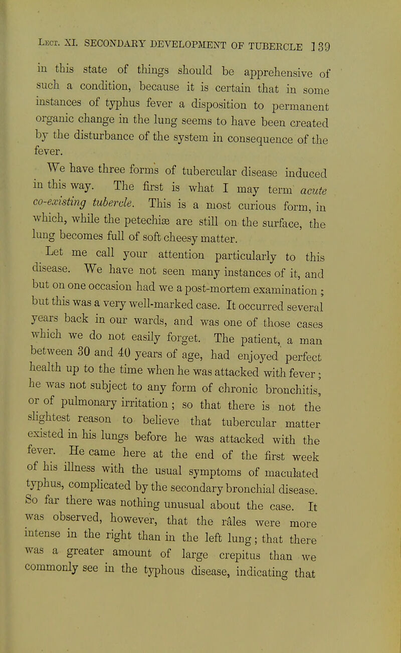 Lect. XL SECONDARY DEVELOPMENT OF TUBERCLE ] 39 in this state of things slioulcl be apprehensive of such a condition, because it is certain that in some instances of typhus fever a disposition to permanent organic change in the lung seems to have been created bj the disturbance of the system in consequence of the fever. We have three forms of tubercular disease induced in this way. The first is what I may term' acute co-existing tubercle. This is a most curious form, in which, whHe the petechia are still on the surface, the lung becomes full of soft cheesy matter. Let me call your attention particularly to this disease. We have not seen many instances of it, and but on one occasion had we a post-mortem examination ; but this was a very well-marked case. It occurred several years back in our wards, and was one of those cases which we do not easily forget. The patient, a man between 30 and 40 years of age, had enjoyed' perfect health up to the time when he was attacked with fever; he was not subject to any form of chronic bronchitis^ or of pulmonary irritation ; so that there is not the sHghtest reason to beheve that tubercular matter existed in his lungs before he was attacked with the fever. He came here at the end of the first week of his illness with the usual symptoms of maculated typhus, complicated by the secondary bronchial disease. So far there was nothing unusual about the case. It was observed, however, that the rales were more mtense in the right than in the left lung; that there was a greater amount of large crepitus than we commonly see m the typhous disease, indicating that