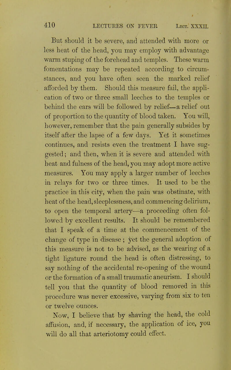 But should it be severe, and attended with more or less heat of the head, you may employ with advantage warm stuping of the forehead and temples. These warm fomentations may be repeated according to circum- stances, and you have often seen the marked relief afforded by them. Should this measure fail, the appli- cation of two or three small leeches to the temples or behind the ears will be followed by relief—a relief out of proportion to the quantity of blood taken. You will, however, remember that the pain generally subsides by itself after the lapse of a few days. Ye,t it sometimes continues, and resists even the treatment I have sug- gested ; and then, when it is severe and attended with heat and fulness of the head, you may adopt more active measures. You may apply a larger number of leeches in relays for two or three times. It used to be the practice in this city, when the pain was obstinate, with heat of the head, sleeplessness, and commencing delirium, to open the temporal artery—a proceeding often fol- lowed by excellent results. It should be remembered that I speak of a time at the commencement of the change of type in disease ; yet the general adoption of this measure is not to be advised, as the wearing of a tight hgature round the head is often distressing, to say nothing of the accidental re-opening of the wound or the formation of a small traumatic aneurism. I should tell you that the quantity of blood removed in this procedure was never excessive, varying from six to ten or twelve ounces. Now, I believe that by shaving the head, the cold affusion, and, if necessary, the application of ice, you will do all that arteriotomy could effect.