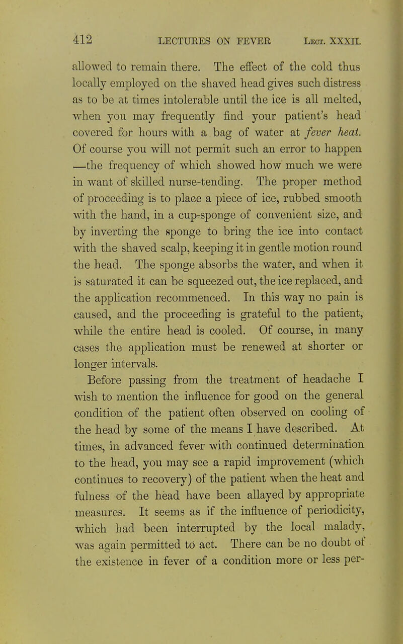 allowed to remain there. The effect of the cold thus locally employed on the shaved head gives such distress as to be at times intolerable until the ice is all melted, when you may frequently find your patient's head covered for hours with a bag of water at fever heat Of course you will not permit such an error to happen —the frequency of which showed how much we were in want of skilled nurse-tending. The proper method of proceeding is to place a piece of ice, rubbed smooth with the hand, in a cup-sponge of convenient size, and by inverting the sponge to bring the ice into contact with the shaved scalp, keeping it in gentle motion round the head. The sponge absorbs the water, and when it is saturated it can be squeezed out, the ice replaced, and the application recommenced. In this way no pain is caused, and the proceeding is grateful to the patient, while the entire head is cooled. Of course, in many cases the apphcation must be renewed at shorter or longer intervals. Before passing from the treatment of headache I wish to mention the influence for good on the general condition of the patient often observed on cooling of the head by some of the means I have described. At times, in advanced fever with continued determination to the head, you may see a rapid improvement (which continues to recovery) of the patient when the heat and fulness of the head have been allayed by appropriate measures. It seems as if the influence of periodicity, which had been interrupted by the local malady, was again permitted tO act. There can be no doubt of the existence in fever of a condition more or less per-