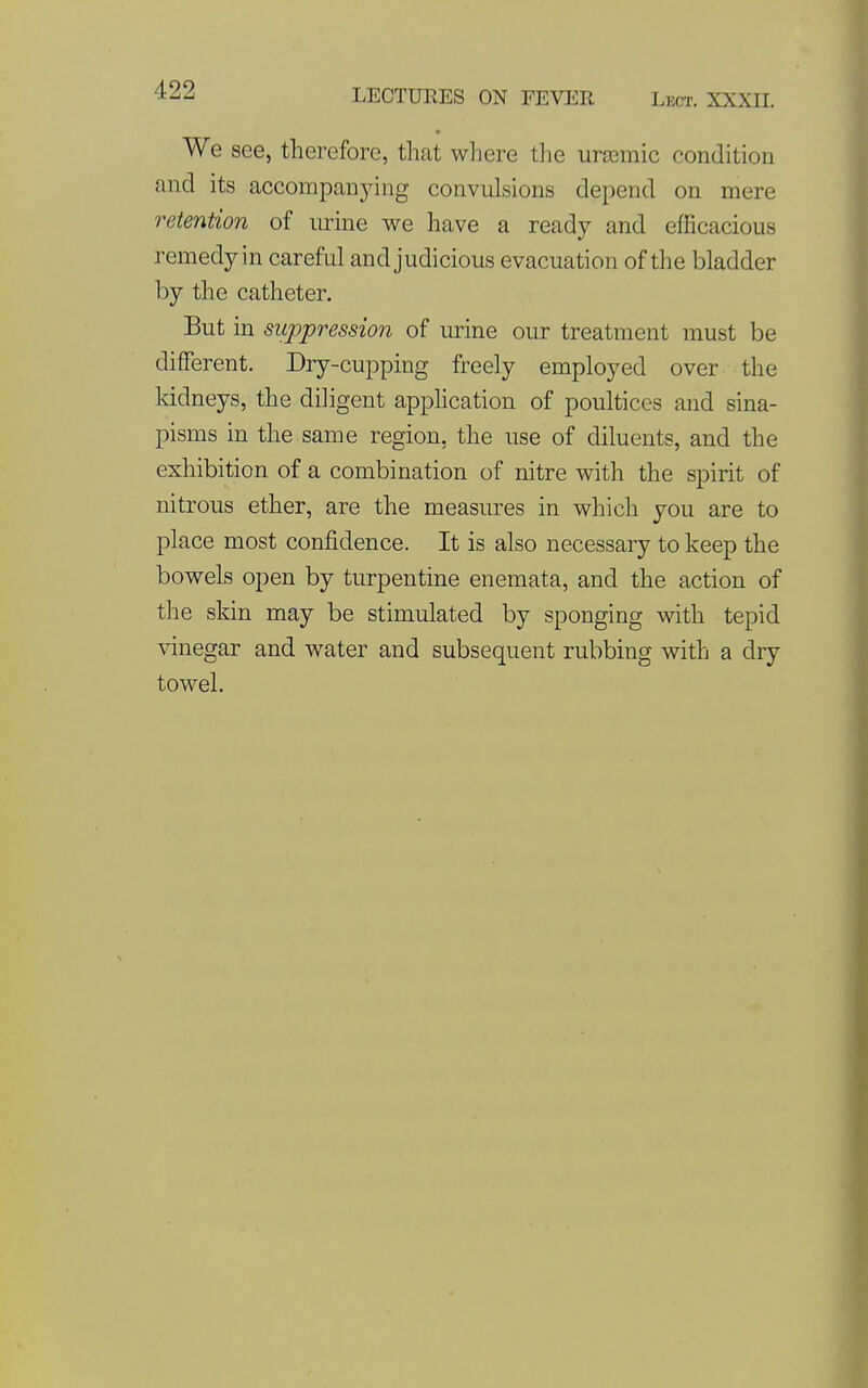 LECTURES ON FEVER Lect. XXXII. We see, therefore, that where the uraemic condition and its accompanying convulsions depend on mere retention of lu-ine we have a ready and efficacious remedy in careful and judicious evacuation of the bladder by the catheter. But in suppression of urine our treatment must be different. Dry-cupping freely employed over the Iddneys, the diligent apphcation of poultices and sina- pisms in the same region, the use of diluents, and the exhibition of a combination of nitre with the spirit of nitrous ether, are the measures in which you are to place most confidence. It is also necessary to keep the bowels open by turpentine enemata, and the action of the skin may be stimulated by sponging with tepid vinegar and water and subsequent rubbing with a dry towel.