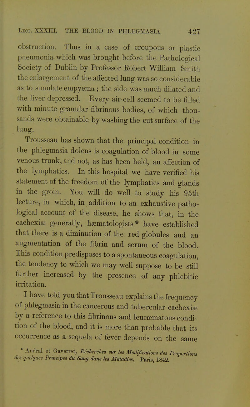 obstruction. Thus in a case of croupous or plastic pneumonia which was brought before the Pathological Society of Dublin by Professor Eobert William Smith the enlargement of the affected lung was so considerable as to simulate empyema; the side was much dilated and the liver depressed. Every air-cell seemed to be filled with minute granular fibrinous bodies, of which thou- sands were obtainable by washing the cut surface of the lung. Trousseau has shown that the principal condition in the phlegmasia dolens is coagulation of blood in some venous trunk, and not, as has been held, an affection of the lymphatics. In this hospital we have verified his statement of the freedom of the lymphatics and glands in the groin. You will do well to study his 95th lecture, in which, in addition to an exhaustive patho- logical account of the disease, he shows that, in the cachexia generally, hiematologists * have established that there is a diminution of the red globules and an augmentation of the fibrin and serum of the blood. This condition predisposes to a spontaneous coagulation, the tendency to which we may well suppose to be still further increased by the presence of any phlebitic irritation. I have told you that Trousseau explains the frequency of phlegmasia in the cancerous and tubercular cachexise by a reference to this fibrinous and leuc^ematous condi- tion of the blood, and it is more than probable that its occurrence as a sequela of fever depends on the same • Andral et Gaverret, Eechet-clm sur les Moclificatimis des Proportions des quelques Principea du Sang dans les Maladies. Paris, 1842.