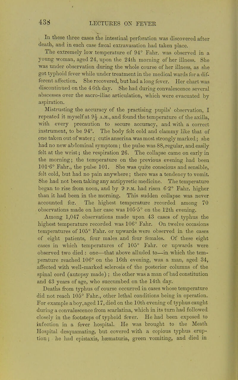 In these three cases the intestuial perforation was discovered after death, and in each case fascal extravasation had taken place. The extremely low temperature of 94° Fahr. was observed in a young woman, aged 24, upon the 24th morning of her illness. She was under observation during the whole course of her illness, as she got typhoid fever while under treatment in the medical wards for a dif- ferent affection. She recovered, but had a long fever. Her chart Avas discontinued on the 4 6th day. She had during convalescence several abscesses over the sacro-iliac articulation, which were evacuated by aspiration. Mistrusting the accuracy of the practising pupils' obsei-vation, I repeated it myself at 9^ a.m., and found the temperature of the axilla, with every precaution to secure accuracy, and with a correct instrument, to be 94°. The body felt cold and clammy like that of one taken out of water; cutis anserina was most strongly marked; she had no new abdominal symptom; the pulse was 88, regular, and easily felt at the wrist; the respiration 26. The collapse came on early in the morning; the temperature on the previous evening had been 101*6° Fahr., the pulse 101. She was quite conscious and sensible, felt cold, but had no pain anywhere; there was a tendency to vomit. She had not been taking any antipyretic medicine. The temperature began to rise from noon, and by 9 p.m. had risen 6'2° Fahr. higher than it had been in the morning. This sudden collapse was never accoimted for. The highest temperature recorded among 70 observations made on her case was 105*5° on the 12th evening. Among 1,047 observations made upon 43 cases of typhus the highest temperature recorded was 106° Fahr. On twelve occasions temperatures of 105° Fahr. or upwards were observed in the cases of eight patients, four males and four females. Of these eight cases in which temperatures of 105° Fahr. or upwards were observed two died : one—that above alluded to—in which the tem- perature reached 106° on the 16th evening, was a man, aged 34, affected with well-marked sclerosis of the posterior columns of the spinal cord (autopsy made) ; the other was a man of bad constitution and 43 years of age, who succumbed on the 14th day. Deaths from typhus of course occurred in cases whose temperature did not reach 105° Fahr., other lethal conditions being in operation. For example a boy, aged 17, died on the 10th evening of typhus caught during a convalescence from scarlatina, which in its turn had followed closely in the footsteps of typhoid fever. He had been exposed to infection in a fever hospital. He was brought to the Meath Hospital desquamating, but covered with a copious typhus erup- tion ; he had epistaxis, hjemuturia, green vomiting, and died in