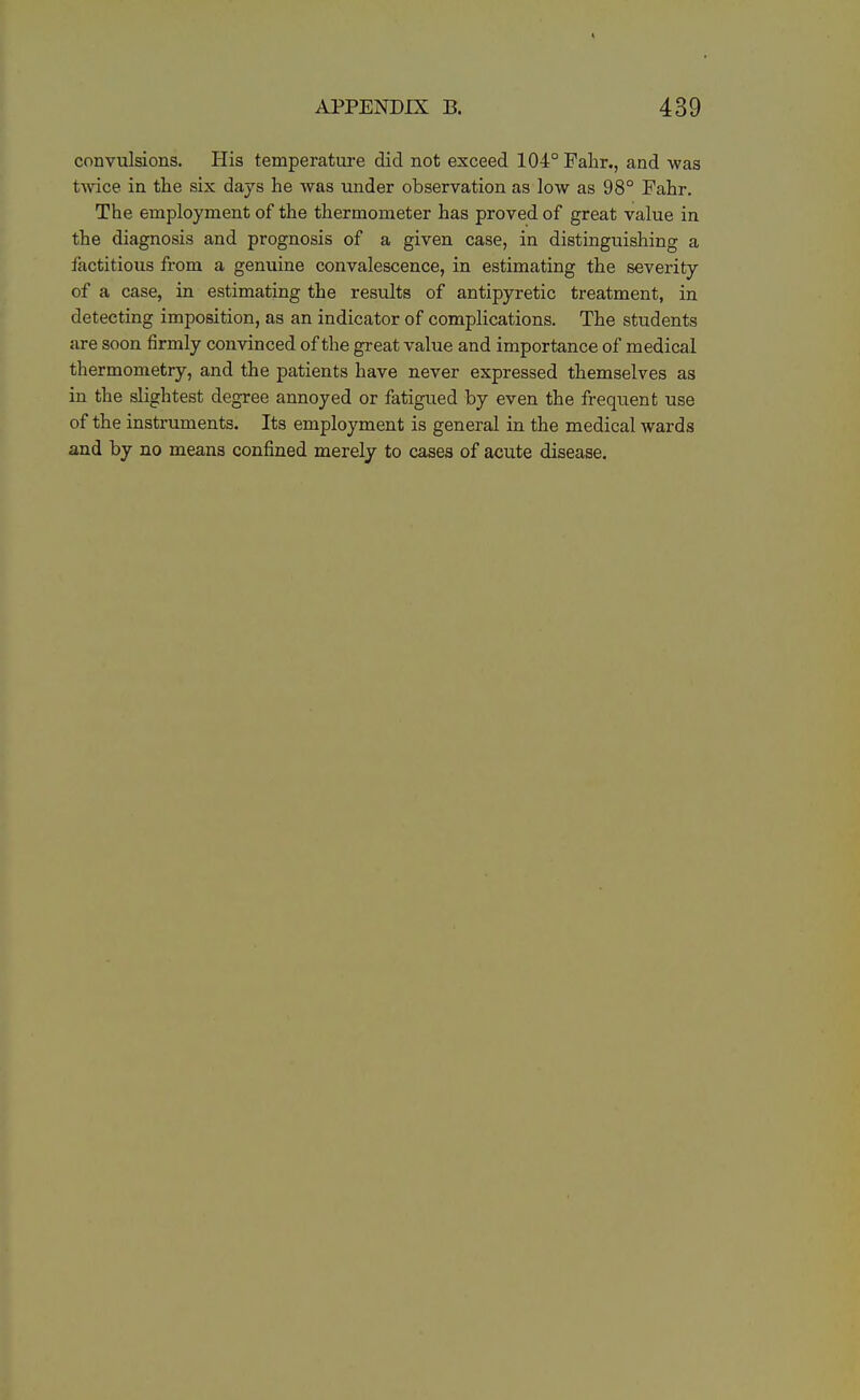 convulsions. His temperature did not exceed 104° Fahr., and was tAvice in the six days he was under observation as low as 98° Fahr. The employment of the thermometer has proved of great value in the diagnosis and prognosis of a given case, in distinguishing a factitious from a genuine convalescence, in estimating the severity of a case, in estimating the results of antipyretic treatment, in detecting imposition, as an indicator of complications. The students are soon firmly convinced of the great value and importance of medical thermometry, and the patients have never expressed themselves as in the slightest degree annoyed or fatigued by even the frequent use of the instruments. Its employment is general in the medical wards and by no means confined merely to cases of acute disease.