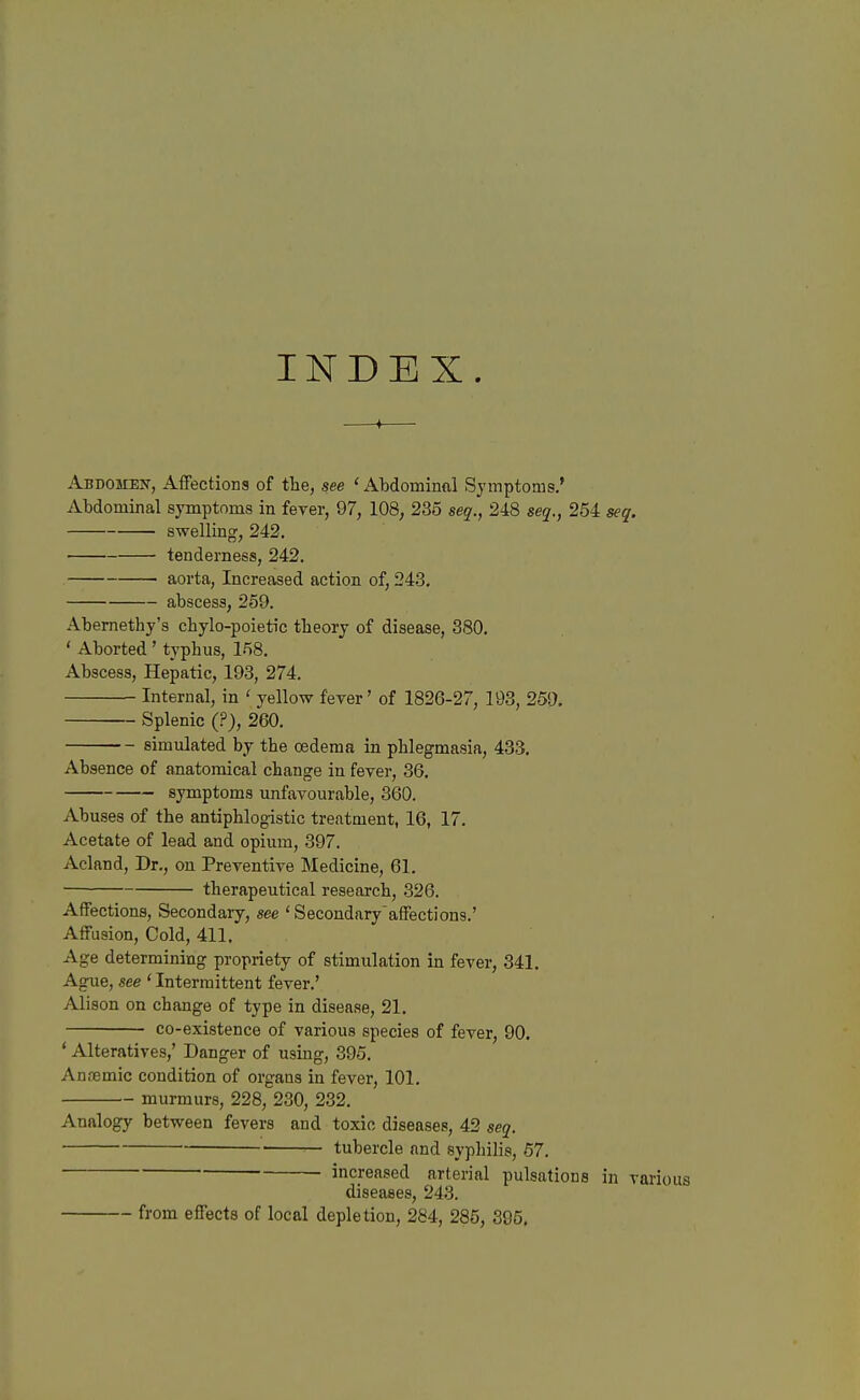 INDEX. ♦ Abdomeu-, Aifections of tlie, see 'Abdominal Symptoms.' Abdominal symptoms in fever, 97, 108^ 235 seq., 248 seq., 254 seq. swelling, 242. tenderness, 242. aorta. Increased action of, 243. abscess, 259. Abernethy's cbylo-poietic theory of disease, 380. ' Aborted ' typhus, 158. Abscess, Hepatic, 193, 274. Internal, in ' yellow fever' of 1826-27, 193, 259, Splenic (?), 260. simulated by the oedema in phlegmasia, 433. Absence of anatomical change in fever, 36. symptoms unfavourable, 360. Abuses of the antiphlogistic treatment, 16, 17. Acetate of lead and opium, 397. Acland, Dr., on Preventive Medicine, 61. therapeutical research, 326. Affections, Secondary, see ' Secondaryaffections.' Affusion, Cold, 411. Age determining propriety of stimulation in fever, 341. Ague, see ' Intermittent fever.' Alison on change of type in disease, 21. co-existence of various species of fever, 90. ' Alteratives,' Danger of using, 395. Anremic condition of organs in fever, 101. murmurs, 228, 230, 232. Analogy between fevers and toxic diseases, 42 seq. tubercle and syphilis, 57. increased arterial pulsations in various diseases, 243. from effects of local depletion, 284, 285, 395.