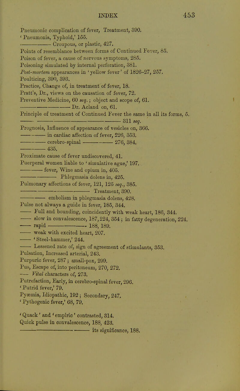 Pueumonic complication of fever, Treatment, 390. ' Pneumonia, Typhoid,' 165, Croupous, or plastic, 427. Points of resemblance between forms of Continued Fever, 85. Poison of fever, a cause of nervous symptoms, 286. Poisoning simulated by internal perforation, 381. Post-mortem appearances in 'yellow fever' of 1826-27, 257. Poulticing, 390, 393. Practice, Change of, in treatment of fever, 18. Pratt's, Dr., views on the causation of fever, 72. Preventive Medicine, 60 seq.; object and scope of, 61. Dr. Acland on, 61. Principle of treatment of Continued Fever the same in all its forms, 6. 311 seq. Prognosis, Influence of appearance of vesicles on, 366. in cardiac aft'ection of fever, 226, 353. cerebro-spinal 276, 384. 435. Proximate cause of fever undiscovered, 41. Puerperal women liable to ' simulative ague,' 197. fever, Wine and opium in, 405. Phlegmasia dolens in, 425. Pulmonary afiFections of fever, 121, 126 seq., 386. Treatment, 390. embolism in phlegmasia dolens, 428. Pulse not always a guide in fever, 186, 344. Full and bounding, coincidently with weak heart, 186, 344. slow in convalescence, 187,224, 354 in fatty degeneration, 224. rapid 188, 189. weak with excited heart, 207. ' Steel-hammer,' 244. Lessened rate of, sign of agreement of stimulants, 363. Pulsation, Increased arterial, 243, Purpuric fever, 287 ; amall-pox, 299, Pus, Escape of, into peritoneum, 270, 272, Vital characters of, 273. Putrefaction, Early, in cerebro-spinal fever, 296. ' Putrid fever,' 79. Pyaemia, Idiopathic, 192; Secondary, 247. ' Pythogenic fever,' 68, 79. ' Quack' and ' empiric' contrasted, 314. Quick pulse in convalescence, 188, 423, its significance, 188.