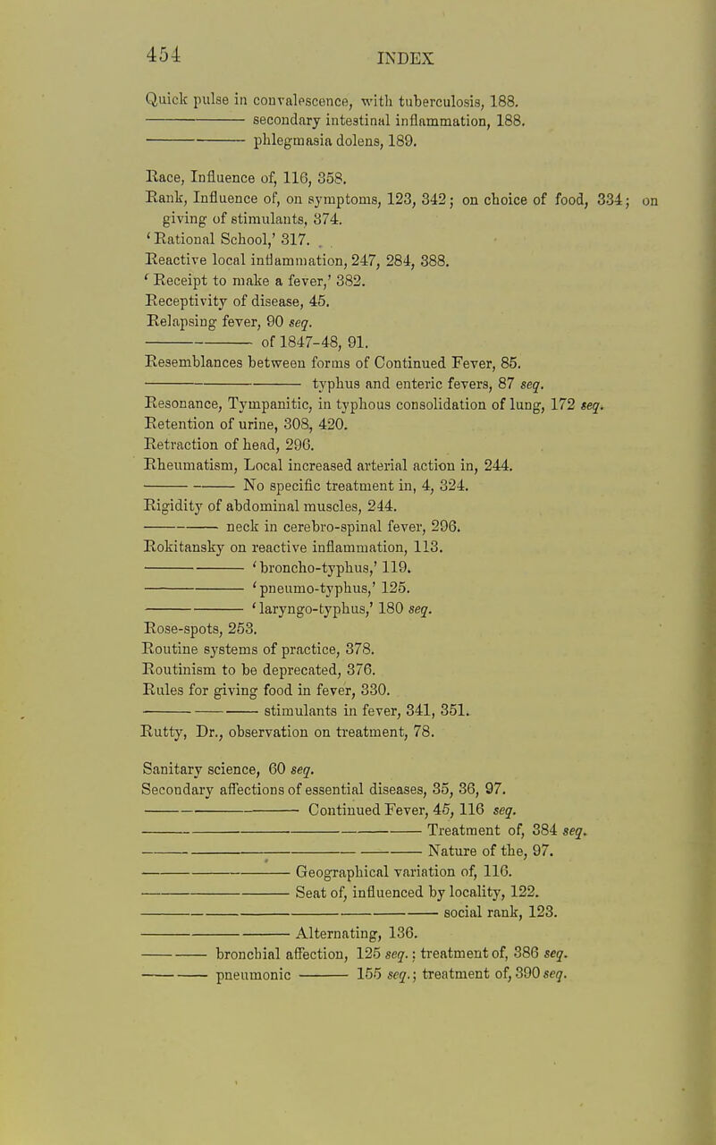 Quick pulse in convalescence, with tuberculosis, 188. secondcary intestinal inflammation, 188. phlegmasia dolens, 189. Race, Influence of, 116, 358. Eank, Influence of, on symptoms, 123, 342; on choice of food, 334; on giving of stimulants, 374. ' Rational School,' 317. . Reactive local inflammation, 247, 284, 388. ' Receipt to make a fever,' 382. Receptivity of disease, 45. Relapsing fever, 90 seq. of 1847-48, 91. Resemblances between forms of Continued Fever, 85. typhus and enteric fevers, 87 seq. Resonance, Tympanitic, in typhous consolidation of lung, 172 seq. Retention of urine, 308, 420. Retraction of head, 296. Rheumatism, Local increased arterial action in, 244, No specific treatment in, 4, 324. Rigidity of abdominal muscles, 244. neck in cerebro-spinal fever, 296. Rokitansky on reactive inflammation, 113. 'broncho-typhus,'119. 'pneumo-typhus,' 125. 'laryngo-typhus,' 180 seq. Rose-spots, 253. Routine systems of practice, 378. Routinism to be deprecated, 376. Rules for giving food in fever, 330. ■ stimulants in fever, 341, 351. Rutty, Dr., observation on treatment, 78. Sanitary science, 60 seq. Secondary affections of essential diseases, 35, 86, 97. Continued Fever, 45, 116 seq. Treatment of, 384 seq. Nature of the, 97. Geographical variation of, 116. Seat of, influenced by locality, 122. social rank, 123. Alternating, 136. bronchial affection, 125 seq.; treatment of, 386 seq. pneumonic 155 seq.; treatment of, 390 seq.