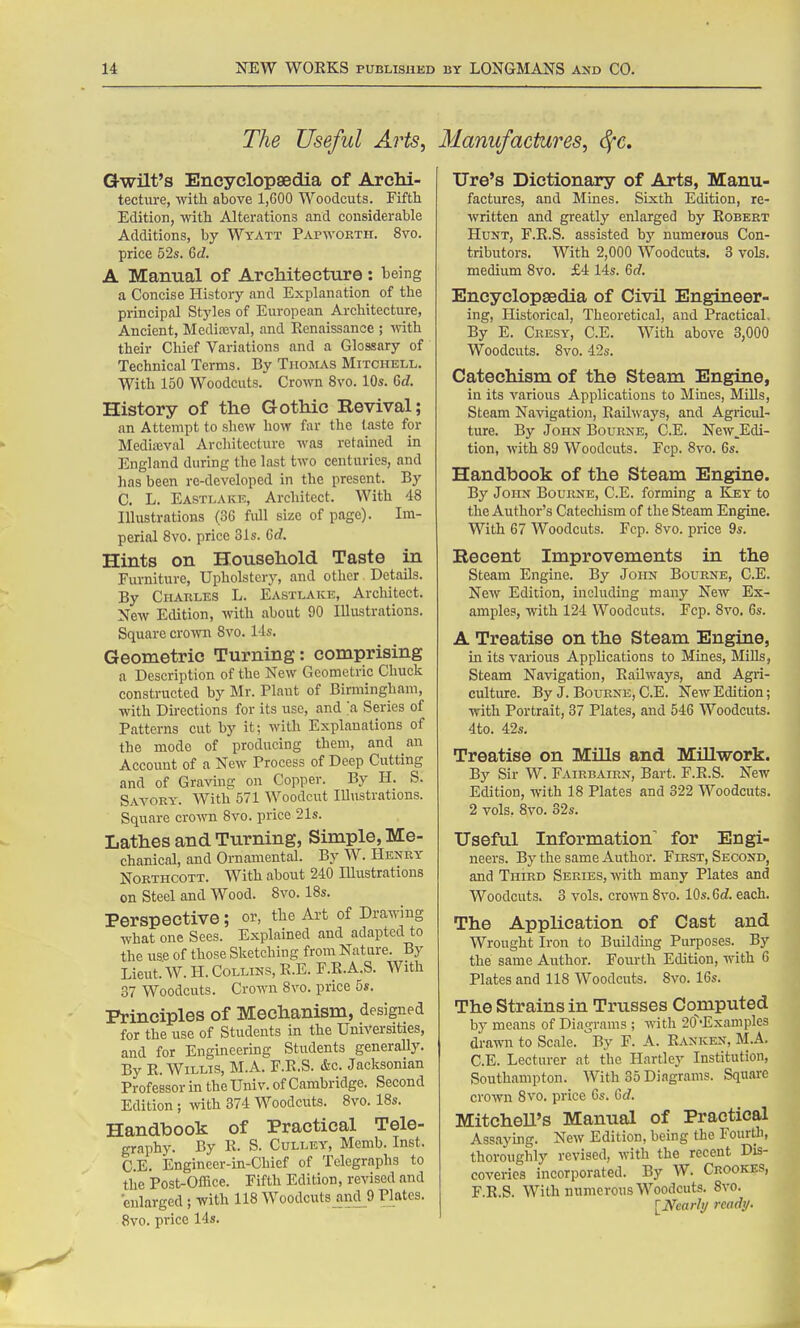 The Useful Arts, Gwilt's Encyclopaedia of Archi- tecture, with above 1,600 Woodcuts. Fifth Edition, mth Alterations and considerable Additions, by Wyatt Papwokth. 8vo. price 52s. GJ. A Manual of ArcMtecture: being a Concise History and Explanation of the principal Styles of European Architecture, Ancient, Medixval, and Renaissance ; with their Chief Variations and a Glossary of Technical Terms. By Thomas Mitchell. With 150 Woodcuts. Crown 8vo. 10s. 6c7. History of the Gothic Revival; an Attempt to shew how far the taste for Mediajval Arcliitecture was retained in England during the last two centuries, and has been re-developed in the present. By C. L. Eastlake, Architect. With 48 Illustrations (36 full size of page). Im- perial 8vo. price 31s. Gd. Hints on Household Taste in Furniture, Upholstery, and other Details. By Charles L. Eastlake, Architect. New Edition, with about 90 Illustrations. Square croAvn 8vo. lis. Geometric Turning: comprising a Description of the New Geometric Chuck constructed by Mr. Plant of Birmingham, with Directions for its use, and ;a Series of Patterns cut by it; with Explanations of the mode of producing them, and an Account of a New Process of Deep Cutting and of Graving on Copper. By H. S. Savory. With 571 Woodcut Illustrations. Square croAvn 8vo. price 21s. Lathes and Turning, Simple, Me- chanical, and Ornamental. By W. Henry NoETHCOTT. With about 240 Illustrations on Steel and Wood. 8vo. 18s. Perspective; or, the Art of Drcawing what one Sees. Explained and adapted to the use of those Sketching from Nature. By Lieut.'W. H. Collins, R.E. F.R.A.S. With 37 Woodcuts. Crown 8vo. price 5s. Principles of Mechanism, designed for the use of Students in the Universities, and for Engineering Students generaUy. By R.Willis, M.A. F.R.S. &c. Jacksonian Professor in the Univ. of Cambridge. Second Edition; with 374 Woodcuts. 8vo. 18s. Handbook of Practical Tele- graphy. By R. S. CuLLEY, Memb. Inst. C.E. Engineer-in-Chief of Telegraphs to the Post-Oflice. Fifth Edition, revised and enlarged ; with 118 Woodcutsjind_9 Plates. 8vo. price 14s. Manufactures, ^c, Ure's Dictionary of Arts, Manu- factures, and Mines. Sixth Edition, re- written and greatly enlarged by Robert Hunt, F.R.S. assisted bj' numerous Con- tributors. With 2,000 Woodcuts. 3 vols, medium 8vo. £4 14s. 6d. Encyclopaedia of Civil Engineer- ing, Historical, Theoretical, and Practical, By E. Cresy, C.E. With above 3,000 Woodcuts. 8vo. 42s. Catechism of the Steam Engine, in its various Applications to Mines, Mills, Steam Navigation, Railways, and Agricul- ture. By John Bourne, C.E. New.Edi- tion, with 89 Woodcuts. Fcp. 8vo. 6s. Handbook of the Steam Engine. By John Bourne, C.E. forming a Key to the Author's Catechism of the Steam Engine. With 67 Woodcuts. Fcp. 8vo. price 9s. Recent Improvements in the Steam Engine. By John Bourne, C.E. New Edition, including many New Ex- amples, with 124 Woodcuts. Fcp. 8vo. 6s. A Treatise on the Steam Engine, in its various Applications to Mines, Mills, Steam Navigation, Railways, and Agri- culture. By J. Bourne, C.E. New Edition; with Portrait, 37 Plates, and 546 Woodcuts. 4to. 42s. Treatise on Mills and Millwork. By Sir W. Fairbairn, Bart. F.R.S. New Edition, with 18 Plates and 322 Woodcuts. 2 vols. 8vo. 32s. Useful Information' for Engi- neers. By the same Author. First, Second, and Third Series, with many Plates and Woodcuts. 3 vols, crown 8vo. lOs.Gd. each. The Application of Cast and Wrought Iron to Buildmg Purposes. By the same Author. Fourth Edition, with 6 Plates and 118 Woodcuts. 8vo. 16s. The Strains in Trusses Computed by means of Diagrams ; with 20~'Exaniples drawn to Scale. By F. A. Ranken, M.A. C.E. Lecturer at the Hartley Institution, Southampton. With 35 Diagrams. Square crown Svo. price Gs. 6d. MitcheU's Manual of Practical Assaying. New Edition, being the Fourtli, thoroughly revised, with the recent Dis- coveries incorporated. By W. Cbookes, F.R.S. With numerous Woodcuts. Svo. ^Nearly ready.
