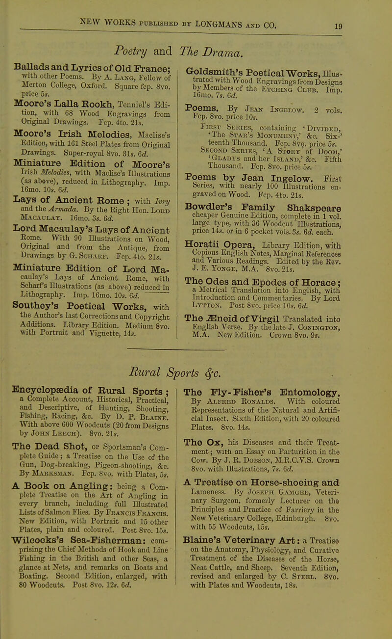 19 Poetry and The Drama. Ballads and Lyrics of Old France; with other Poenis. By A. La>,-g, Fellow of Merton College, Oxford. Square fcp. 8vo. price 5s. Moore's Lalla Rookh, Tenniel's Edi- tion, with 68 Wood Engravings from Original Drawings. Fcp. 4to. 2l6-. Moore's Irish Melodies, Maclise's Edition, with 161 Steel Plates from Original Drawings. Super-roj'al 8vo. 31s. M. Miniature Edition of Moore's Irish Melodies, with Maclise's Illustrations (as above), reduced in Lithograph^'. Imp. 16mo. 10s. &d. Lays of Ancient Rome ; with ivry and the Armada. By the Eight Hon. Loed Macaulay. 16mo. 3s. 6rf. Lord Macatday's Lays of Ancient Rome. With 90 Illustrations on Wood, Original and from the Antique, from Drawmgs by G. Schaef. Fcp. 4to. 21s. Miniature Edition of Lord Ma- caiday's Lays of Ancient Home, with Scharrs Illustrations (as above) reduced in Lithography. Imp. 16mo. 10s. Qd. Southey's Poetical Works, with the Author's last Corrections and Copyright Additions. Library Edition. Medium 8vo. with Portrait and Vignette, 14s. Goldsmith's Poetical Works, Illus- trated with Wood Engravings from Designs by Members of the Etchixg Club. Imp. 16mo. 7s. Gd. Poems. By Jean Ingelow, 2 vols. Fcp. 8vo. price 10s. First Series, containing 'Divided, 'The Star's Monument,' &c. Six-' teenth Thousand. Fcp. 8v(j. price 5s. SEC02ro Series, 'A Stoey of Doom,' ' Gladys and her Island,' &c. Fifth Thousand. Fcp. 8vo. price 5s. Poems by Jean Ingelow. First Series, with nearly 100 Illustrations en- graved on Wood. Fcp. 4to. 21s. Bowdler's Family Shakspeare cheaper Genuine Edition, complete in 1 vol. large type, with 36 Woodcut Illustrations, price 14s. or in 6 pocliet vols. 3s. 6cZ. each. Horatii Opera, Library Edition, with Copious English Notes, Marginal References and Various Readmgs. Edited by the Rev. J. E. YoNGE, M.A. 8vo. 21s. The Odes and Epodes of Horace; a Metrical Translation into English, with Introduction and Commentaries. By Lord Lytton. Post 8vo. price 10s. 6c?. The .^neid of Virgil Translated into English Verse. By the late J. Conengton, M.A. New Edition. Crown 8vo. 9s. Rural Sports <Sfc. Encyclopaedia of Rural Sports ; a Complete Account, Historical, Practical, and Descriptive, of Hunting, Shooting, Fishing, Racing, &c. By D. P. Blaine. With above 600 Woodcuts (20 from Designs by John Leech). 8vo. 21s. The Dead Shot, or Sportsman's Com- plete Guide ; a Treatise on the Use of the Gun, Dog-breaking, Pigeon-shooting, &c. By Markssian. Fcp. 8vo. with Plates, 5s. A Book on Angling: being a Com- plete Treatise on the Art of Angling in every branch, including full Illustrated Lists of Salmon Flies. By Feancis Francis. New Edition, with Portrait and 15 other Plates, plain and coloured. Post 8vo. 15s. Wilcocks's Sea-Fisherman: com- prising the Chief Methods of Hook and Line Fishing in the British and other Seas, a glance at Nets, and remarks on Boats and Boating. Second Edition, enlarged, with 80 Woodcuts. Post 8vo. 12s. 6c/. The Ply - Fisher's Entomology. By Alfred Ronalds. With coloured Representations of the Natural and Artifi- cial Insect. Sixth Edition, with 20 coloured Plates. 8vo. 14s. The Ox, his Diseases and their Treat- ment ; Avith an Essay on Parturition in the Cow. By J. R. DoBSON, M.R.C.V.S. Crown 8vo. with Illustrations, 7s. 6cf. A Treatise on Horse-shoeing and Lameness. By Joseph Gamgek, Veteri- nary Surgeon, fonnerly Lecturer on tho Principles and Practice of Farriery in the New Veterinary College, Edinbiu-gh. 8vo. with 55 Woodcuts, 15s. Blaine's Veterinary Art: a Treatise on tho Anatomy, Physiology, and Curative Treatment of the Diseases of the Horse, Neat Cattle, and Sheep. Seventh Edition, revised and enlarged by C. Steel. 8vo. with Plates and Woodcuts, 18s.